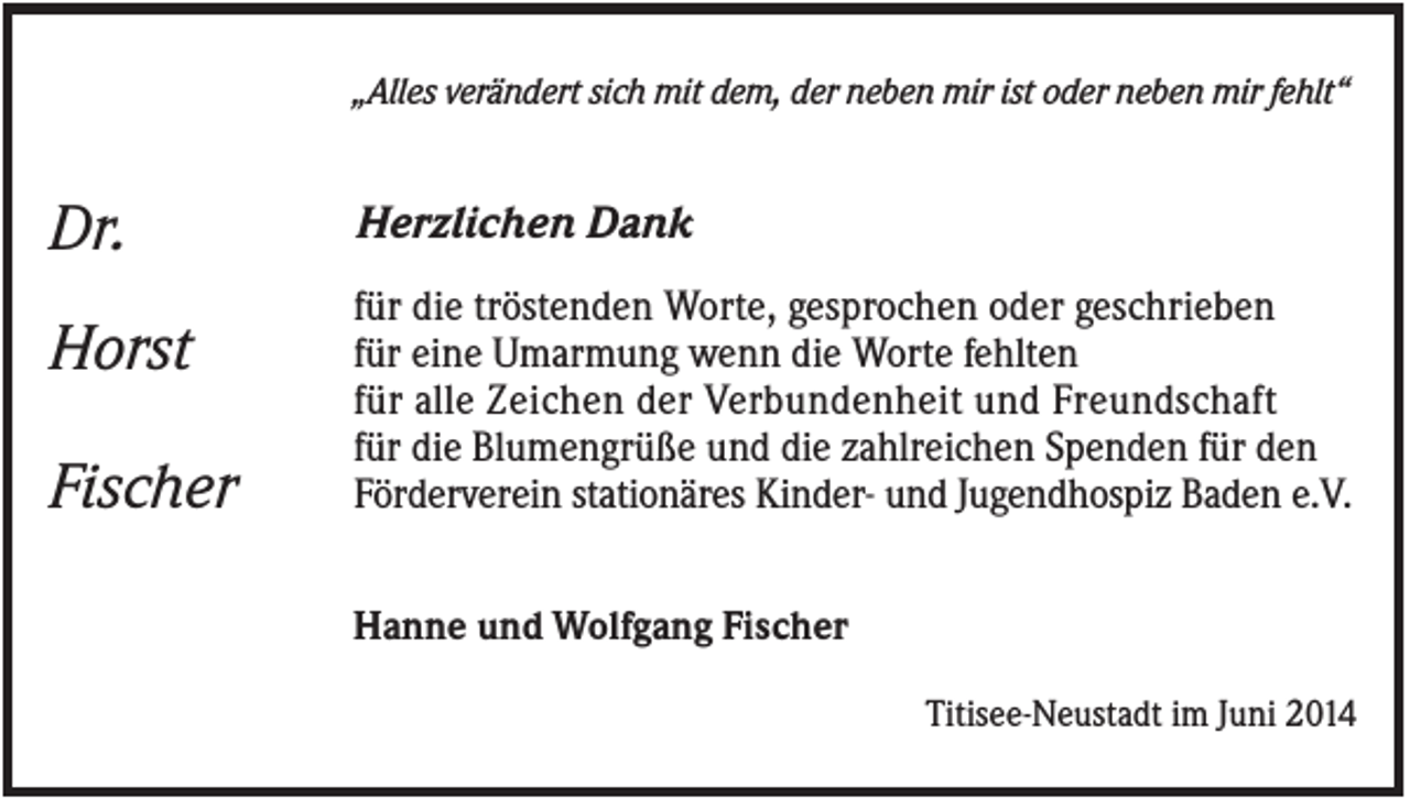 <p>„Alles verändert sich mit dem, der neben mir ist oder neben mir fehlt“</p><p>Dr.<br />Horst<br />Fischer</p><p>Herzlichen Dank<br />für die tröstenden Worte, gesprochen oder geschrieben<br />für eine Umarmung wenn die Worte fehlten<br />für alle Zeichen der Verbundenheit und Freundschaft<br />für die Blumengrüße und die zahlreichen Spenden für den<br />Förderverein stationäres Kinder- und Jugendhospiz Baden e.V.<br />Hanne und Wolfgang Fischer<br />Titisee-Neustadt im Juni 2014</p>