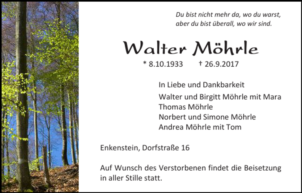 <p>Du bist nicht mehr da, wo du warst,<br />aber du bist überall, wo wir sind.</p><p>Walter Möhrle<br />* 8.10.1933</p><p>† 26.9.2017</p><p>In Liebe und Dankbarkeit<br />Walter und Birgitt Möhrle mit Mara<br />Thomas Möhrle<br />Norbert und Simone Möhrle<br />Andrea Möhrle mit Tom<br />Enkenstein, Dorfstraße 16<br />Auf Wunsch des Verstorbenen findet die Beisetzung<br />in aller Stille statt.</p>