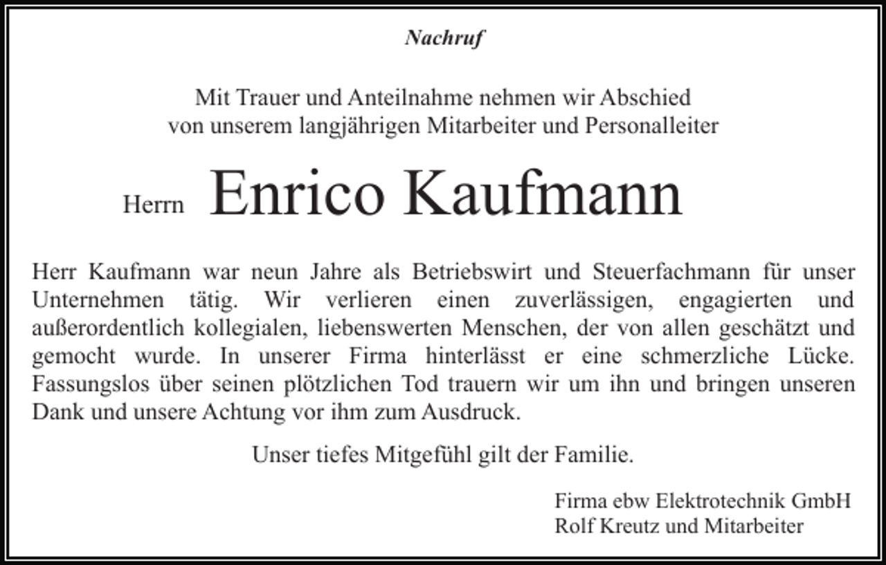 <p>Nachruf</p><p>Mit Trauer und Anteilnahme nehmen wir Abschied<br />von unserem langjährigen Mitarbeiter und Personalleiter</p><p>Herrn</p><p>Enrico Kaufmann</p><p>Herr Kaufmann war neun Jahre als Betriebswirt und Steuerfachmann für unser<br />Unternehmen tätig. Wir verlieren einen zuverlässigen, engagierten und<br />außerordentlich kollegialen, liebenswerten Menschen, der von allen geschätzt und<br />gemocht wurde. In unserer Firma hinterlässt er eine schmerzliche Lücke.<br />Fassungslos über seinen plötzlichen Tod trauern wir um ihn und bringen unseren<br />Dank und unsere Achtung vor ihm zum Ausdruck.<br />Unser tiefes Mitgefühl gilt der Familie.<br />Firma ebw Elektrotechnik GmbH<br />Rolf Kreutz und Mitarbeiter</p>