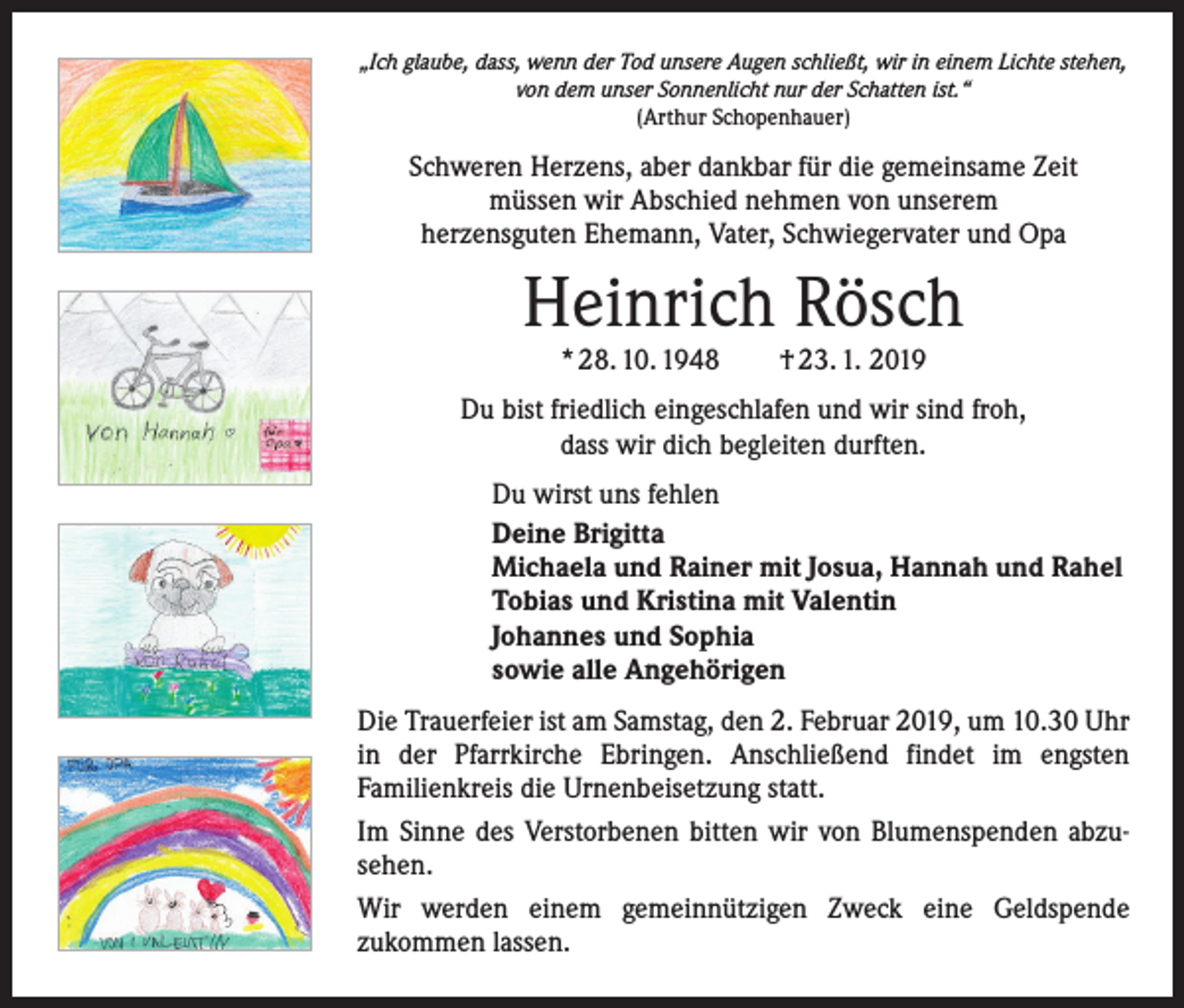 <p>„Ich glaube, dass, wenn der Tod unsere Augen schließt, wir in einem Lichte stehen,<br />von dem unser Sonnenlicht nur der Schatten ist.“<br />(Arthur Schopenhauer)</p><p>Schweren Herzens, aber dankbar für die gemeinsame Zeit<br />müssen wir Abschied nehmen von unserem<br />herzensguten Ehemann, Vater, Schwiegervater und Opa</p><p>Heinrich Rösch<br />* 28. 10. 1948 † 23. 1. 2019</p><p>Du bist friedlich eingeschlafen und wir sind froh,<br />dass wir dich begleiten durften.<br />Du wirst uns fehlen<br />Deine Brigitta<br />Michaela und Rainer mit Josua, Hannah und Rahel<br />Tobias und Kristina mit Valentin<br />Johannes und Sophia<br />sowie alle Angehörigen<br />Die Trauerfeier ist am Samstag, den 2. Februar 2019, um 10.30 Uhr<br />in der Pfarrkirche Ebringen. Anschließend findet im engsten<br />­Familienkreis die Urnenbeisetzung statt.<br />Im Sinne des Verstorbenen bitten wir von Blumenspenden abzu­<br />sehen.<br />Wir werden einem gemeinnützigen Zweck eine Geldspende<br />­zukommen lassen.</p>