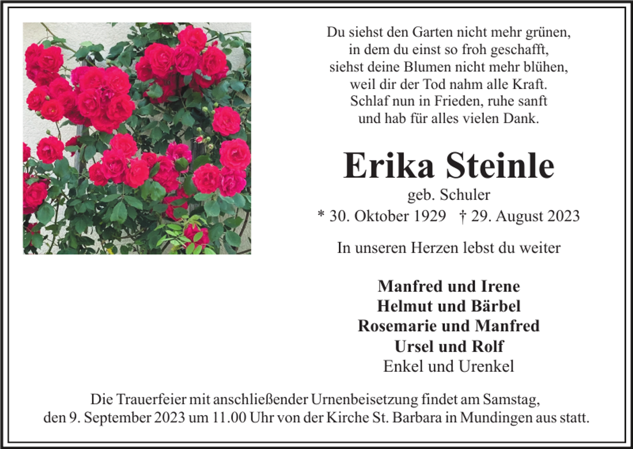 <p>Du siehst den Garten nicht mehr grünen,<br />in dem du einst so froh geschafft,<br />siehst deine Blumen nicht mehr blühen,<br />weil dir der Tod nahm alle Kraft.<br />Schlaf nun in Frieden, ruhe sanft<br />und hab für alles vielen Dank.</p><p>Erika Steinle<br />geb. Schuler<br />* 30. Oktober 1929 † 29. August 2023<br />In unseren Herzen lebst du weiter</p><p>Manfred und Irene<br />Helmut und Bärbel<br />Rosemarie und Manfred<br />Ursel und Rolf<br />Enkel und Urenkel<br />Die Trauerfeier mit anschließender Urnenbeisetzung findet am Samstag,<br />den 9. September 2023 um 11.00 Uhr von der Kirche St. Barbara in Mundingen aus statt.</p>