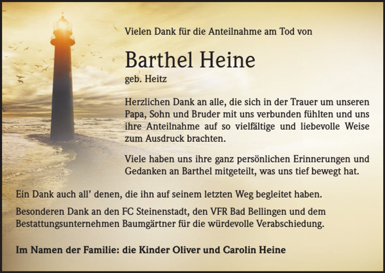 <p>Vielen Dank für die Anteilnahme am Tod von</p><p>Barthel Heine<br />geb. Heitz</p><p>Herzlichen Dank an alle, die sich in der Trauer um unseren<br />Papa, Sohn und Bruder mit uns verbunden fühlten und uns<br />ihre Anteilnahme auf so vielfältige und liebevolle Weise<br />zum Ausdruck brachten.<br />Viele haben uns ihre ganz persönlichen Erinnerungen und<br />Gedanken an Barthel mitgeteilt, was uns tief bewegt hat.<br />Ein Dank auch all’ denen, die ihn auf seinem letzten Weg begleitet haben.<br />Besonderen Dank an den FC Steinenstadt, den VFR Bad Bellingen und dem<br />­Bestattungsunternehmen Baumgärtner für die würdevolle Verabschiedung.<br />Im Namen der Familie: die Kinder Oliver und Carolin Heine</p>