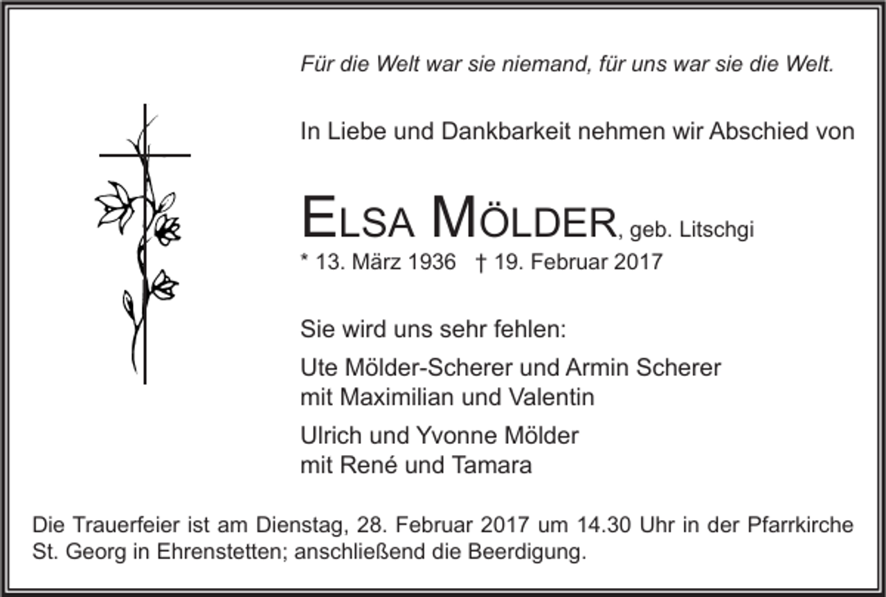 <p>Für die Welt war sie niemand, für uns war sie die Welt.</p><p>In Liebe und Dankbarkeit nehmen wir Abschied von</p><p>ELSA MÖLDER</p><p>, geb. Litschgi<br />* 13. März 1936 † 19. Februar 2017</p><p>Sie wird uns sehr fehlen:<br />Ute Mölder-Scherer und Armin Scherer<br />mit Maximilian und Valentin<br />Ulrich und Yvonne Mölder<br />mit René und Tamara<br />Die Trauerfeier ist am Dienstag, 28. Februar 2017 um 14.30 Uhr in der Pfarrkirche<br />St. Georg in Ehrenstetten; anschließend die Beerdigung.</p>