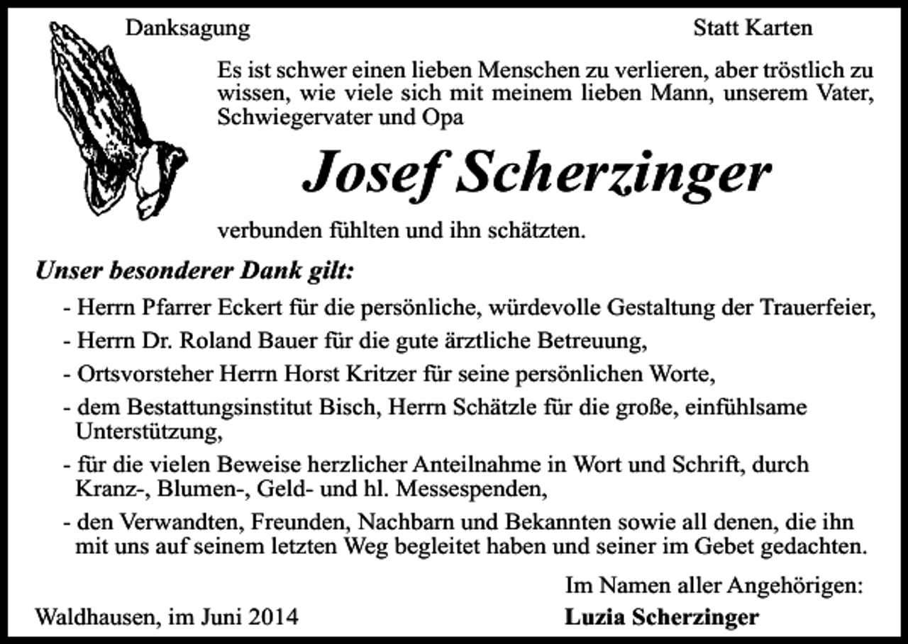 <p>Danksagung</p><p>Statt Karten</p><p>Es ist schwer einen lieben Menschen zu verlieren, aber tröstlich zu<br />wissen, wie viele sich mit meinem lieben Mann, unserem Vater,<br />Schwiegervater und Opa</p><p>Josef Scherzinger</p><p>verbunden fühlten und ihn schätzten.</p><p>Unser besonderer Dank gilt:<br />- Herrn Pfarrer Eckert für die persönliche, würdevolle Gestaltung der Trauerfeier,<br />- Herrn Dr. Roland Bauer für die gute ärztliche Betreuung,<br />- Ortsvorsteher Herrn Horst Kritzer für seine persönlichen Worte,<br />- dem Bestattungsinstitut Bisch, Herrn Schätzle für die große, einfühlsame<br />Unterstützung,<br />- für die vielen Beweise herzlicher Anteilnahme in Wort und Schrift, durch<br />Kranz-, Blumen-, Geld- und hl. Messespenden,<br />- den Verwandten, Freunden, Nachbarn und Bekannten sowie all denen, die ihn<br />mit uns auf seinem letzten Weg begleitet haben und seiner im Gebet gedachten.<br />Waldhausen, im Juni 2014</p><p>Im Namen aller Angehörigen:<br />Luzia Scherzinger</p>