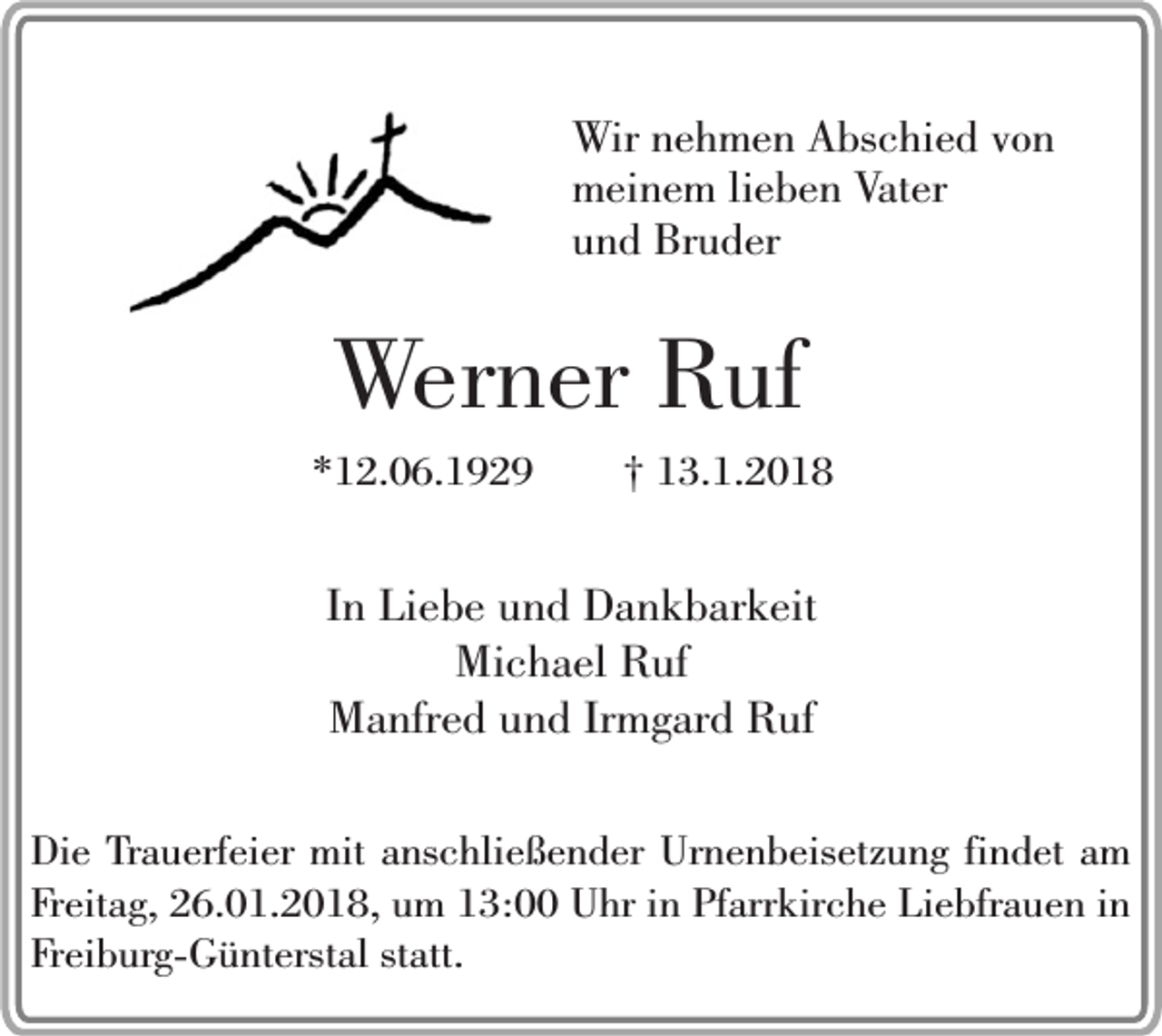 <p>Wir nehmen Abschied von<br />meinem lieben Vater<br />und Bruder</p><p>Werner Ruf</p><p>*12.06.1929</p><p>† 13.1.2018</p><p>In Liebe und Dankbarkeit<br />Michael Ruf<br />Manfred und Irmgard Ruf<br />Die Trauerfeier mit anschließender Urnenbeisetzung findet am<br />Freitag, 26.01.2018, um 13:00 Uhr in Pfarrkirche Liebfrauen in<br />Freiburg-Günterstal statt.</p>