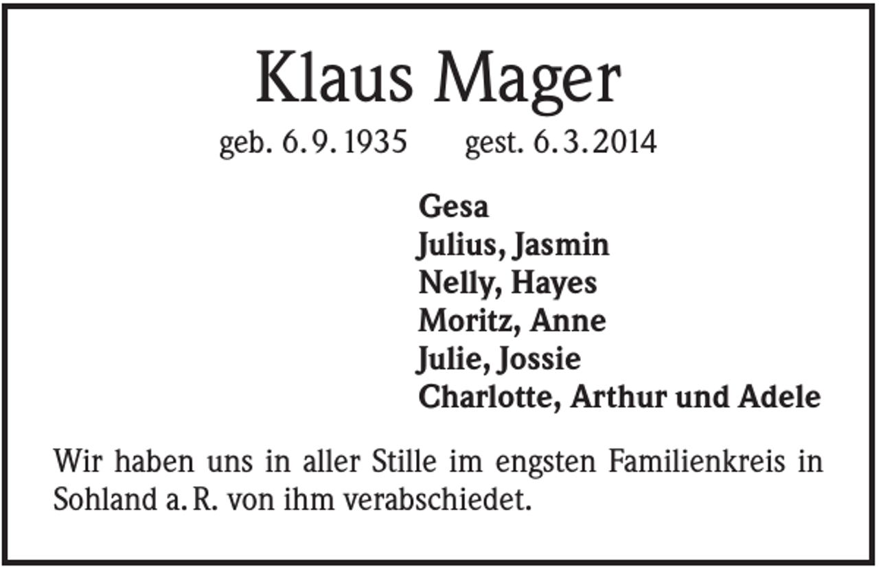 <p>Klaus Mager<br />geb. 6. 9. 1935</p><p>gest. 6. 3. 2014<br />Gesa<br />Julius, Jasmin<br />Nelly, Hayes<br />Moritz, Anne<br />Julie, Jossie<br />Charlotte, Arthur und Adele</p><p>Wir haben uns in aller Stille im engsten Familienkreis in<br />Sohland a. R. von ihm verabschiedet.</p>