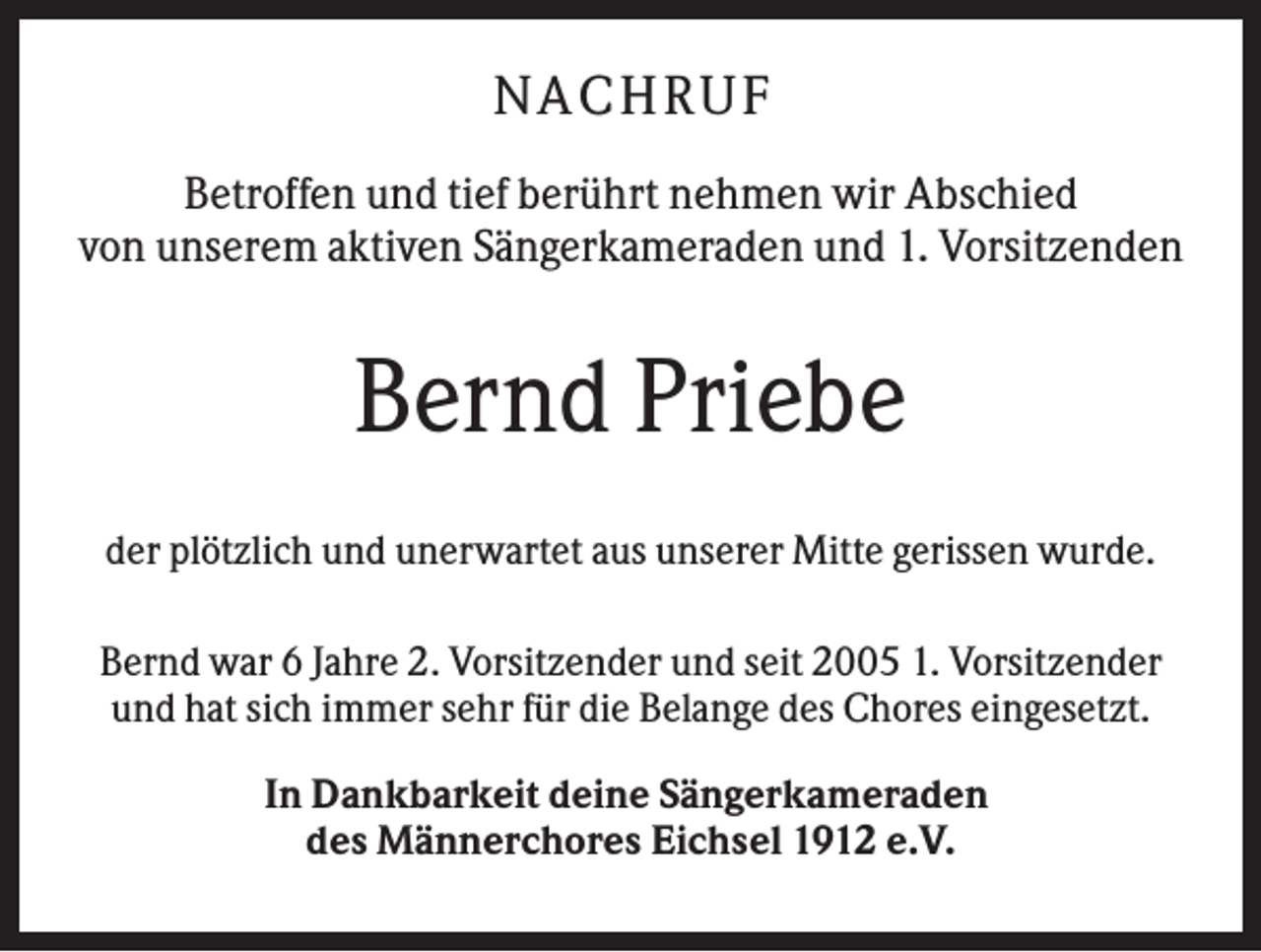 <p>N A CHR UF<br />Betroffen und tief berührt nehmen wir Abschied<br />von unserem aktiven Sängerkameraden und 1. Vorsitzenden</p><p>Bernd Priebe<br />der plötzlich und unerwartet aus unserer Mitte gerissen wurde.<br />Bernd war 6 Jahre 2. Vorsitzender und seit 2005 1. Vorsitzender<br />und hat sich immer sehr für die Belange des Chores eingesetzt.<br />In Dankbarkeit deine Sängerkameraden<br />des Männerchores Eichsel 1912 e.V.</p>
