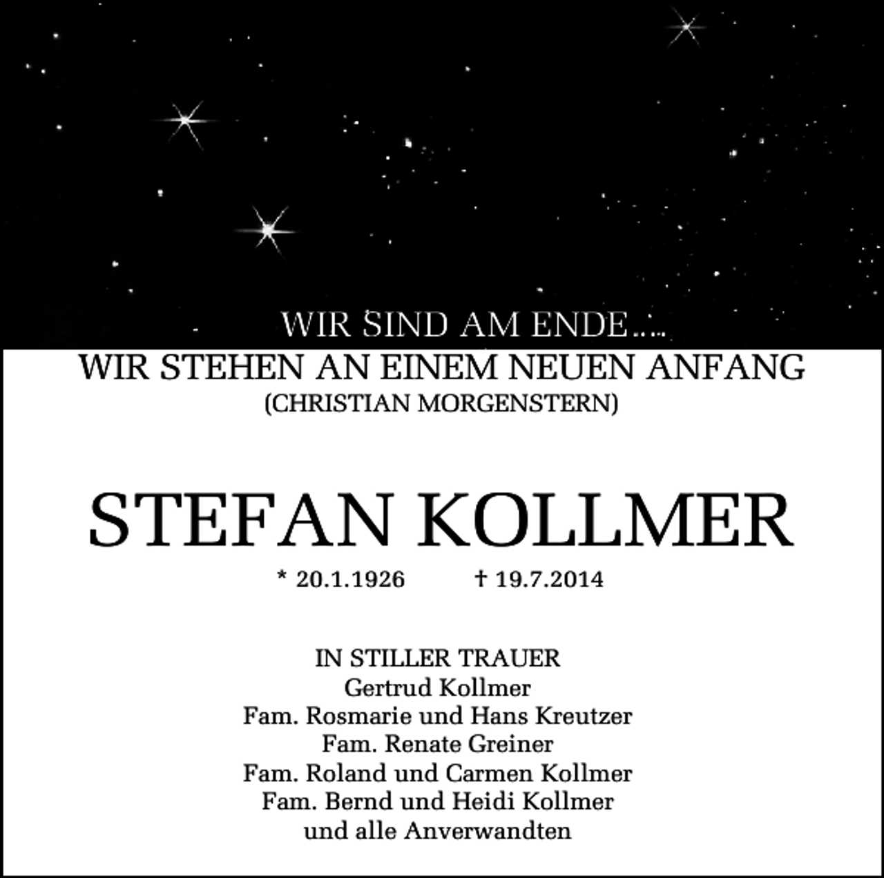 <p>WIR SIND AM ENDE ...<br />WIR STEHEN AN EINEM NEUEN ANFANG<br />(CHRISTIAN MORGENSTERN)</p><p>STEFAN KOLLMER<br />* 20.1.1926</p><p>† 19.7.2014</p><p>IN STILLER TRAUER<br />Gertrud Kollmer<br />Fam. Rosmarie und Hans Kreutzer<br />Fam. Renate Greiner<br />Fam. Roland und Carmen Kollmer<br />Fam. Bernd und Heidi Kollmer<br />und alle Anverwandten</p>