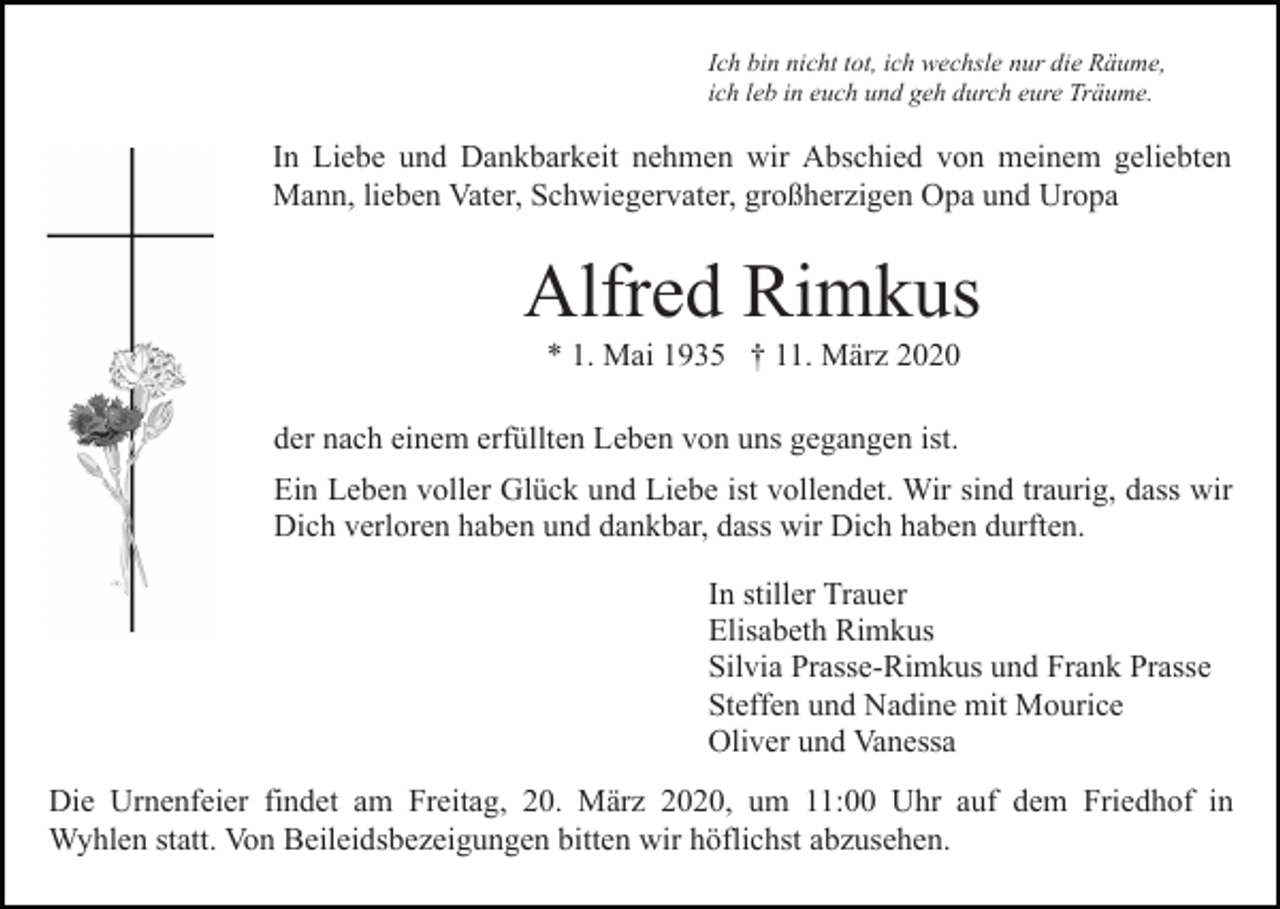 <p>Ich bin nicht tot, ich wechsle nur die Räume,<br />ich leb in euch und geh durch eure Träume.</p><p>In Liebe und Dankbarkeit nehmen wir Abschied von meinem geliebten<br />Mann, lieben Vater, Schwiegervater, großherzigen Opa und Uropa</p><p>Alfred Rimkus<br />* 1. Mai 1935 † 11. März 2020<br />der nach einem erfüllten Leben von uns gegangen ist.<br />Ein Leben voller Glück und Liebe ist vollendet. Wir sind traurig, dass wir<br />Dich verloren haben und dankbar, dass wir Dich haben durften.<br />In stiller Trauer<br />Elisabeth Rimkus<br />Silvia Prasse-Rimkus und Frank Prasse<br />Steffen und Nadine mit Mourice<br />Oliver und Vanessa<br />Die Urnenfeier findet am Freitag, 20. März 2020, um 11:00 Uhr auf dem Friedhof in<br />Wyhlen statt. Von Beileidsbezeigungen bitten wir höflichst abzusehen.</p>