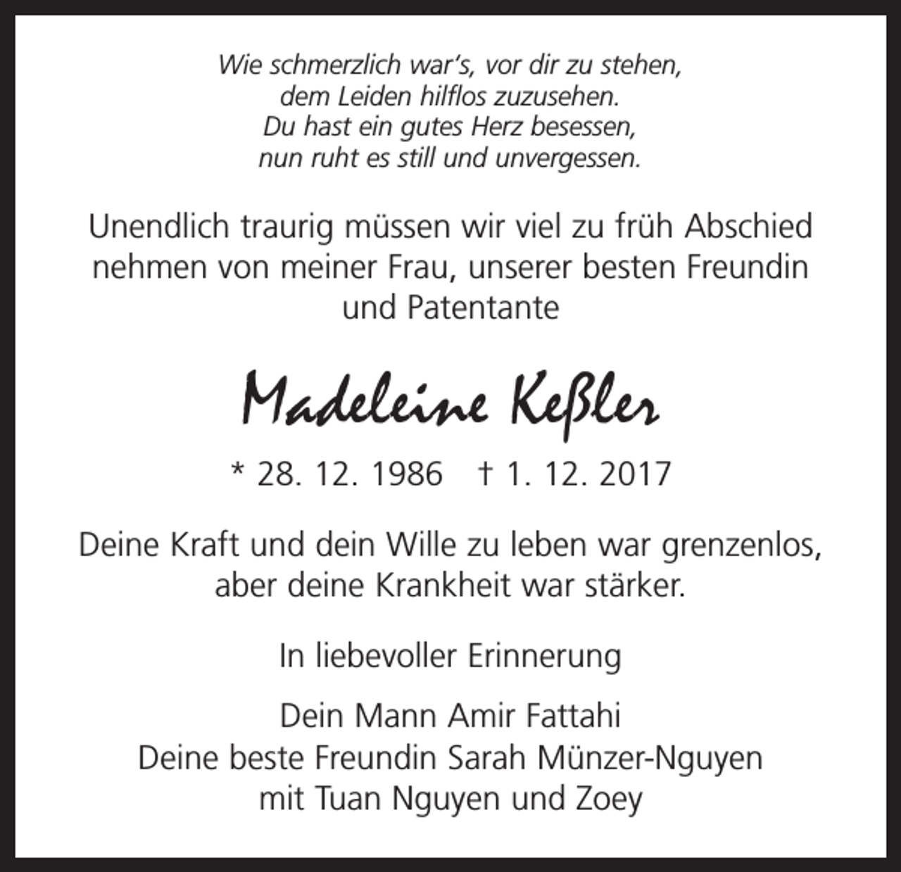 <p>Wie schmerzlich war‘s, vor dir zu stehen,<br />dem Leiden hilflos zuzusehen.<br />Du hast ein gutes Herz besessen,<br />nun ruht es still und unvergessen.</p><p>Unendlich traurig müssen wir viel zu früh Abschied<br />nehmen von meiner Frau, unserer besten Freundin<br />und Patentante</p><p>Madeleine Keßler<br />* 28. 12. 1986 † 1. 12. 2017<br />Deine Kraft und dein Wille zu leben war grenzenlos,<br />aber deine Krankheit war stärker.<br />In liebevoller Erinnerung<br />Dein Mann Amir Fattahi<br />Deine beste Freundin Sarah Münzer-Nguyen<br />mit Tuan Nguyen und Zoey</p>