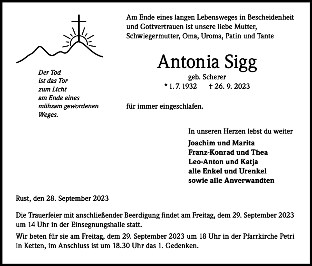 <p>Am Ende eines langen Lebensweges in Bescheidenheit<br />und Gottvertrauen ist unsere liebe Mutter,<br />Schwiegermutter, Oma, Uroma, Patin und Tante</p><p>Der Tod<br />ist das Tor<br />zum Licht<br />am Ende eines<br />mühsam gewordenen<br />Weges.</p><p>Antonia Sigg<br />geb. Scherer<br />* 1. 7. 1932 † 26. 9. 2023</p><p>für immer eingeschlafen.<br />In unseren Herzen lebst du weiter<br />Joachim und Marita<br />Franz-Konrad und Thea<br />Leo-Anton und Katja<br />alle Enkel und Urenkel<br />sowie alle Anverwandten</p><p>Rust, den 28. September 2023<br />Die Trauerfeier mit anschließender Beerdigung findet am Freitag, dem 29. September 2023<br />um 14 Uhr in der Einsegnungshalle statt.<br />Wir beten für sie am Freitag, dem 29. September 2023 um 18 Uhr in der Pfarrkirche Petri<br />in Ketten, im Anschluss ist um 18.30 Uhr das 1. Gedenken.</p>