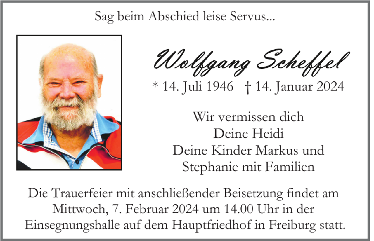 <p>Sag beim Abschied leise Servus...</p><p>* 14. Juli 1946 † 14. Januar 2024<br />Wir vermissen dich<br />Deine Heidi<br />Deine Kinder Markus und<br />Stephanie mit Familien<br />Die Trauerfeier mit anschließender Beisetzung findet am<br />Mittwoch, 7. Februar 2024 um 14.00 Uhr in der<br />Einsegnungshalle auf dem Hauptfriedhof in Freiburg statt.</p>