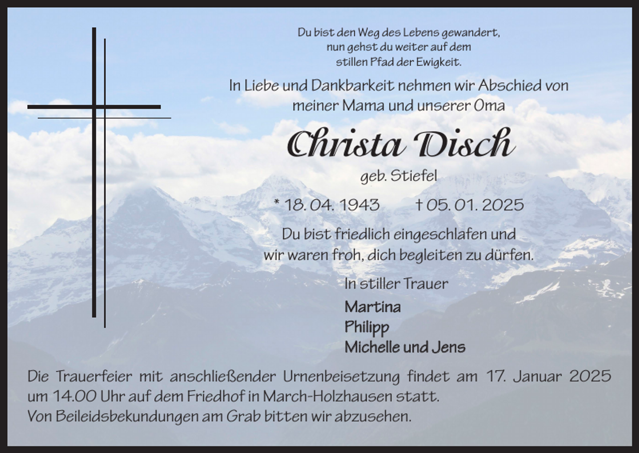 <p>Du bist den Weg des Lebens gewandert,<br />nun gehst du weiter auf dem<br />stillen Pfad der Ewigkeit.</p><p>In Liebe und Dankbarkeit nehmen wir Abschied von<br />meiner Mama und unserer Oma</p><p>Christa Disch<br />geb. Stiefel</p><p>* 18. 04. 1943 † 05. 01. 2025<br />Du bist friedlich eingeschlafen und<br />wir waren froh, dich begleiten zu dürfen.<br />In stiller Trauer<br />Martina<br />Philipp<br />Michelle und Jens<br />Die Trauerfeier mit anschließender Urnenbeisetzung findet am 17. Januar 2025<br />um 14.00 Uhr auf dem Friedhof in March-Holzhausen statt.<br />Von Beileidsbekundungen am Grab bitten wir abzusehen.</p>
