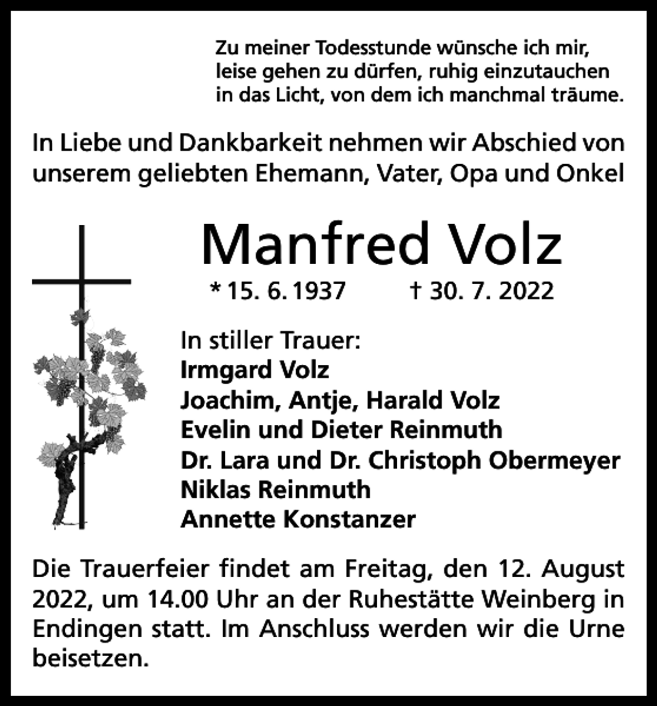 <p>Zu meiner Todesstunde wünsche ich mir,<br />leise gehen zu dürfen, ruhig einzutauchen<br />in das Licht, von dem ich manchmal träume.</p><p>In Liebe und Dankbarkeit nehmen wir Abschied von<br />unserem geliebten Ehemann, Vater, Opa und Onkel</p><p>Manfred Volz<br />* 15. 6. 1937</p><p>† 30. 7. 2022</p><p>In stiller Trauer:<br />Irmgard Volz<br />Joachim, Antje, Harald Volz<br />Evelin und Dieter Reinmuth<br />Dr. Lara und Dr. Christoph Obermeyer<br />Niklas Reinmuth<br />Annette Konstanzer<br />Die Trauerfeier findet am Freitag, den 12. August<br />2022, um 14.00 Uhr an der Ruhestätte Weinberg in<br />Endingen statt. Im Anschluss werden wir die Urne<br />beisetzen.</p>