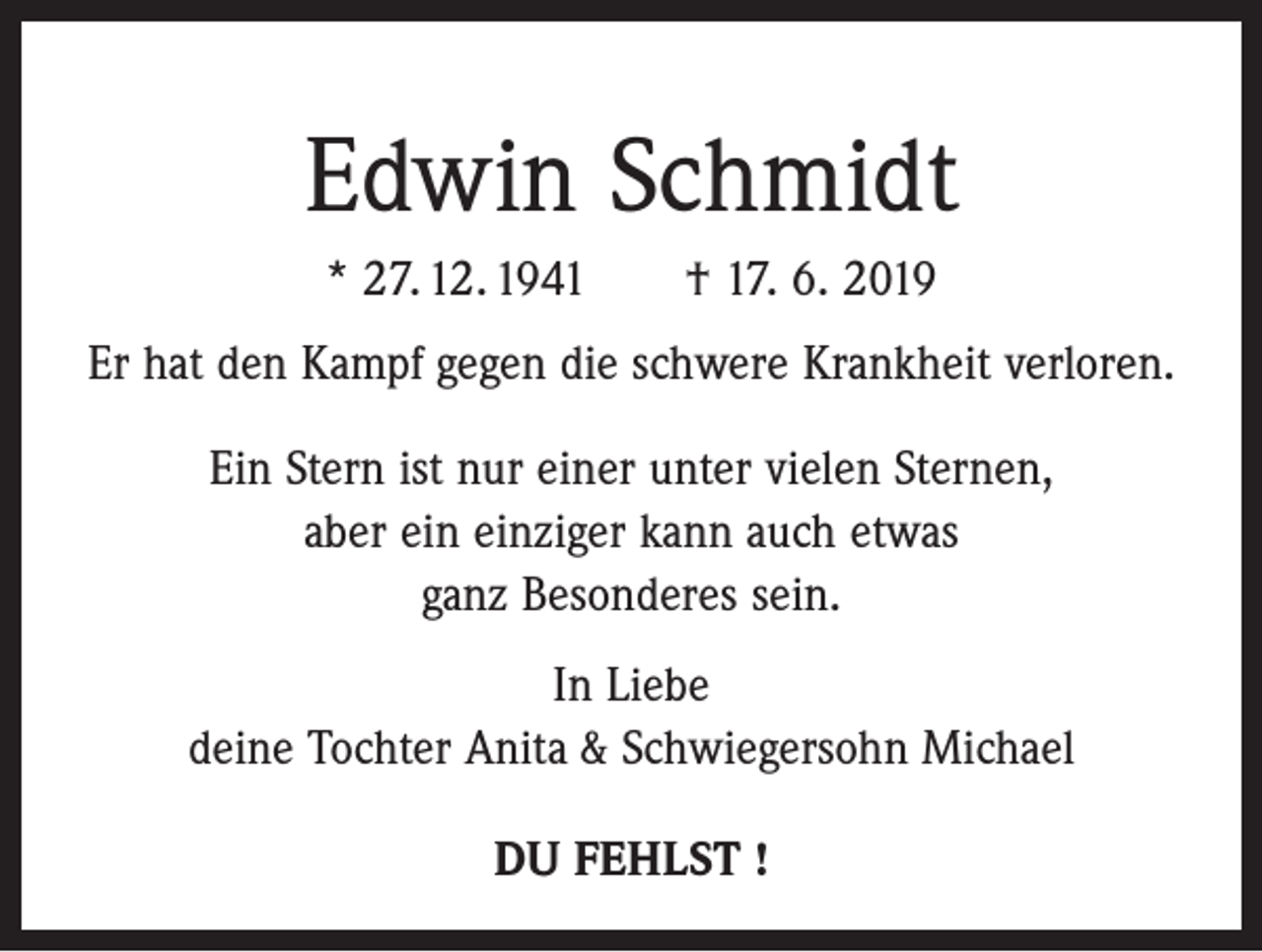 <p>Edwin Schmidt<br />* 27. 12. 1941 † 17. 6. 2019<br />Er hat den Kampf gegen die schwere Krankheit verloren.<br />Ein Stern ist nur einer unter vielen Sternen,<br />aber ein einziger kann auch etwas<br />ganz Besonderes sein.<br />In Liebe<br />deine Tochter Anita &amp; Schwiegersohn Michael<br />DU FEHLST !</p>