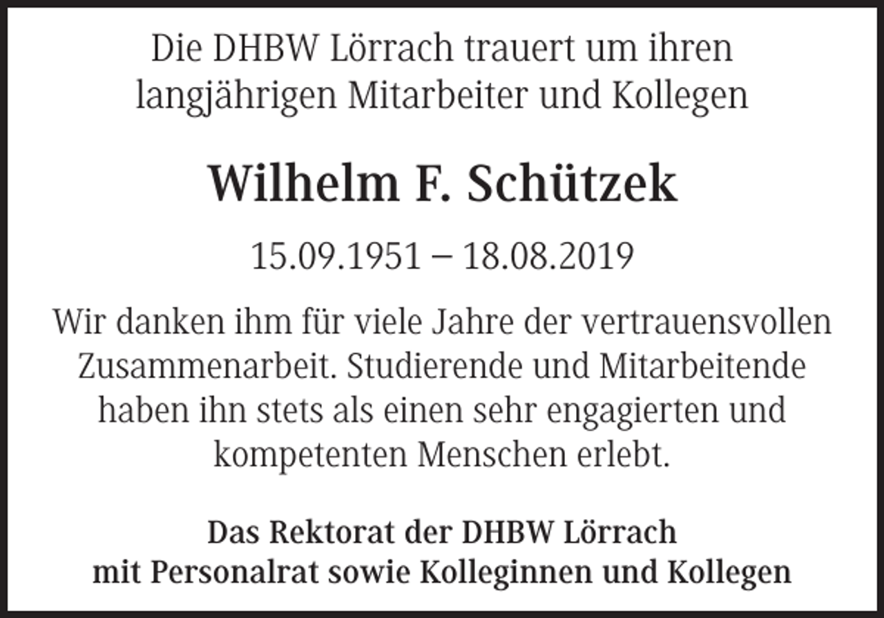 <p>Die DHBW Lörrach trauert um ihren<br />langjährigen Mitarbeiter und Kollegen</p><p>Wilhelm F. Schützek<br />15.09.1951 – 18.08.2019<br />Wir danken ihm für viele Jahre der vertrauensvollen<br />Zusammenarbeit. Studierende und Mitarbeitende<br />haben ihn stets als einen sehr engagierten und<br />kompetenten Menschen erlebt.<br />Das Rektorat der DHBW Lörrach<br />mit Personalrat sowie Kolleginnen und Kollegen</p>