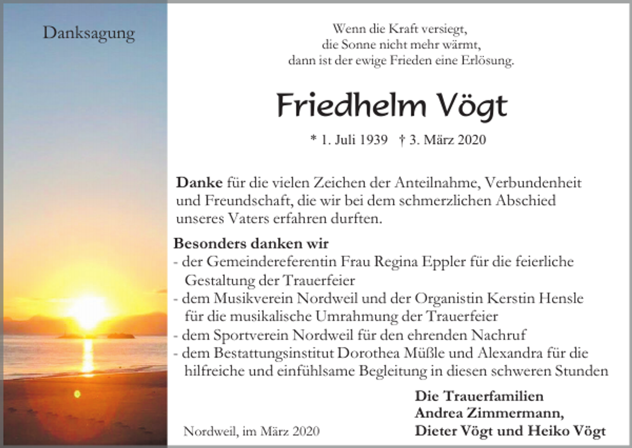 <p>Danksagung</p><p>Wenn die Kraft versiegt,<br />die Sonne nicht mehr wärmt,<br />dann ist der ewige Frieden eine Erlösung.</p><p>Friedhelm Vögt<br />* 1. Juli 1939 † 3. März 2020</p><p>Danke für die vielen Zeichen der Anteilnahme, Verbundenheit<br />und Freundschaft, die wir bei dem schmerzlichen Abschied<br />unseres Vaters erfahren durften.<br />Besonders danken wir<br />- der Gemeindereferentin Frau Regina Eppler für die feierliche<br />Gestaltung der Trauerfeier<br />- dem Musikverein Nordweil und der Organistin Kerstin Hensle<br />für die musikalische Umrahmung der Trauerfeier<br />- dem Sportverein Nordweil für den ehrenden Nachruf<br />- dem Bestattungsinstitut Dorothea Müßle und Alexandra für die<br />hilfreiche und einfühlsame Begleitung in diesen schweren Stunden</p><p>Nordweil, im März 2020</p><p>Die Trauerfamilien<br />Andrea Zimmermann,<br />Dieter Vögt und Heiko Vögt</p>