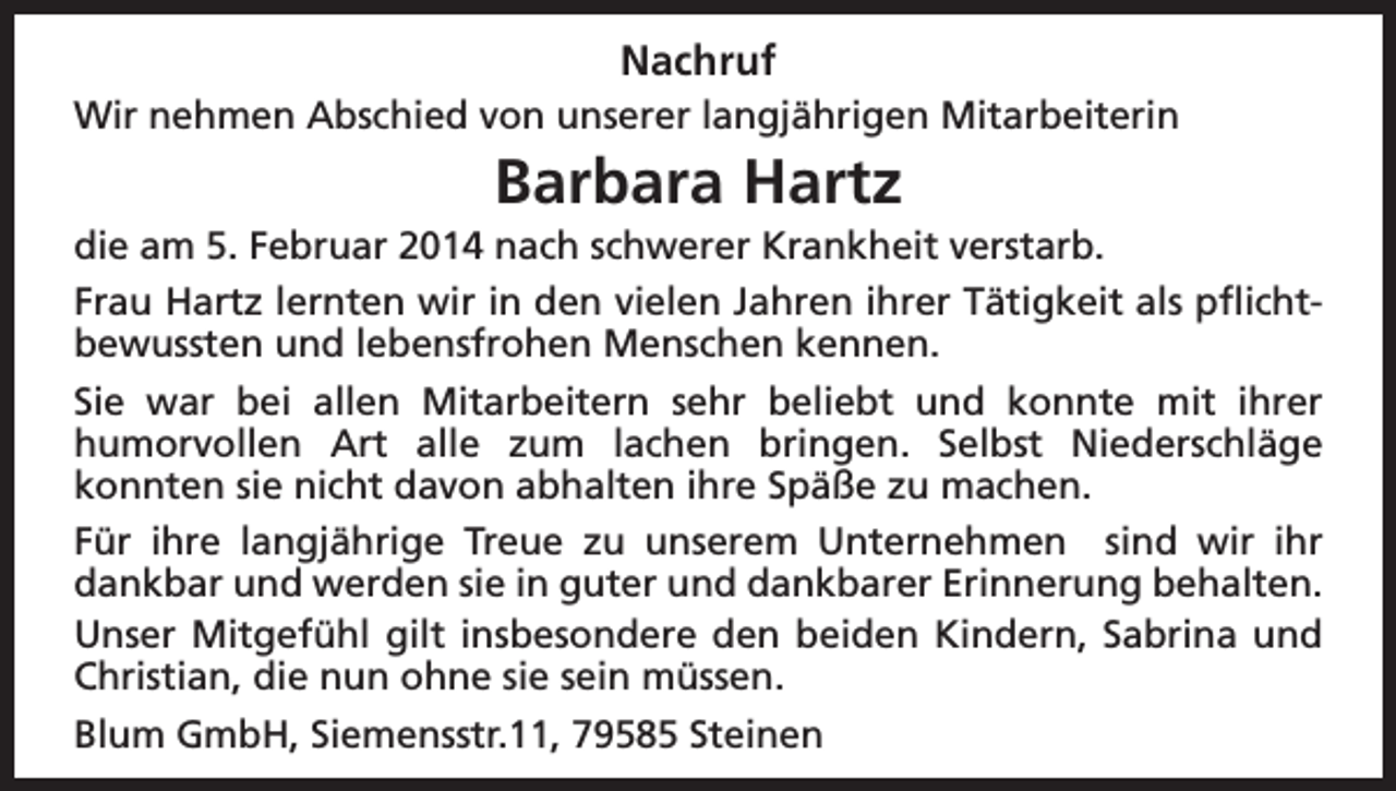 <p>Nachruf<br />Wir nehmen Abschied von unserer langjährigen Mitarbeiterin</p><p>Barbara Hartz<br />die am 5. Februar 2014 nach schwerer Krankheit verstarb.<br />Frau Hartz lernten wir in den vielen Jahren ihrer Tätigkeit als pflichtbewussten und lebensfrohen Menschen kennen.<br />Sie war bei allen Mitarbeitern sehr beliebt und konnte mit ihrer<br />humorvollen Art alle zum lachen bringen. Selbst Niederschläge<br />konnten sie nicht davon abhalten ihre Späße zu machen.<br />Für ihre langjährige Treue zu unserem Unternehmen sind wir ihr<br />dankbar und werden sie in guter und dankbarer Erinnerung behalten.<br />Unser Mitgefühl gilt insbesondere den beiden Kindern, Sabrina und<br />Christian, die nun ohne sie sein müssen.<br />Blum GmbH, Siemensstr.11, 79585 Steinen</p>