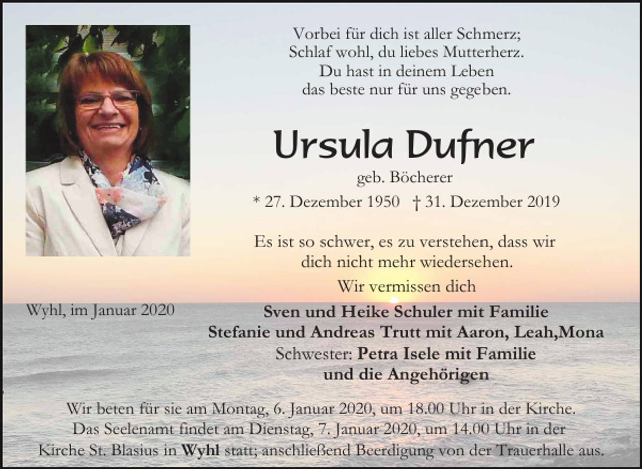 <p>Vorbei für dich ist aller Schmerz;<br />Schlaf wohl, du liebes Mutterherz.<br />Du hast in deinem Leben<br />das beste nur für uns gegeben.</p><p>Ursula Dufner<br />geb. Böcherer<br />* 27. Dezember 1950 † 31. Dezember 2019</p><p>Wyhl, im Januar 2020</p><p>,</p><p>Es ist so schwer, es zu verstehen, dass wir<br />dich nicht mehr wiedersehen.<br />Wir vermissen dich<br />Sven und Heike Schuler mit Familie<br />Stefanie und Andreas Trutt mit Aaron, Leah,Mona<br />Schwester: Petra Isele mit Familie<br />und die Angehörigen</p><p>Wir beten für sie am Montag, 6. Januar 2020, um 18.00 Uhr in der Kirche.<br />Das Seelenamt findet am Dienstag, 7. Januar 2020, um 14.00 Uhr in der<br />Kirche St. Blasius in Wyhl statt; anschließend Beerdigung von der Trauerhalle aus.</p>
