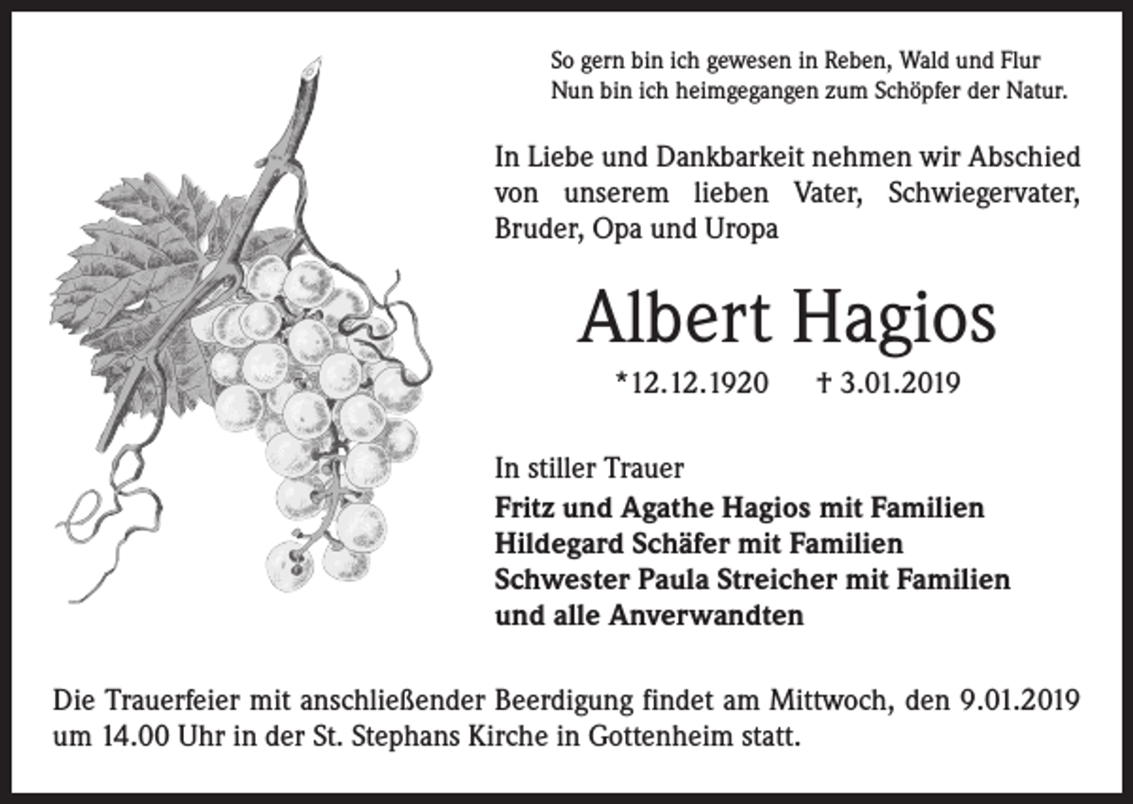 <p>So gern bin ich gewesen in Reben, Wald und Flur<br />Nun bin ich heimgegangen zum Schöpfer der Natur.</p><p>In Liebe und Dankbarkeit nehmen wir ­A bschied<br />von ­unserem lieben Vater, ­Schwiegervater,<br />­Bruder, Opa und Uropa</p><p>Albert Hagios<br />*12.12.1920</p><p>† 3.01.2019</p><p>In stiller Trauer<br />Fritz und Agathe Hagios mit Familien<br />Hildegard Schäfer mit Familien<br />Schwester Paula Streicher mit Familien<br />und alle Anverwandten<br />Die Trauerfeier mit anschließender Beerdigung findet am Mittwoch, den 9.01.2019<br />um 14.00 Uhr in der St. Stephans Kirche in Gottenheim statt.</p>