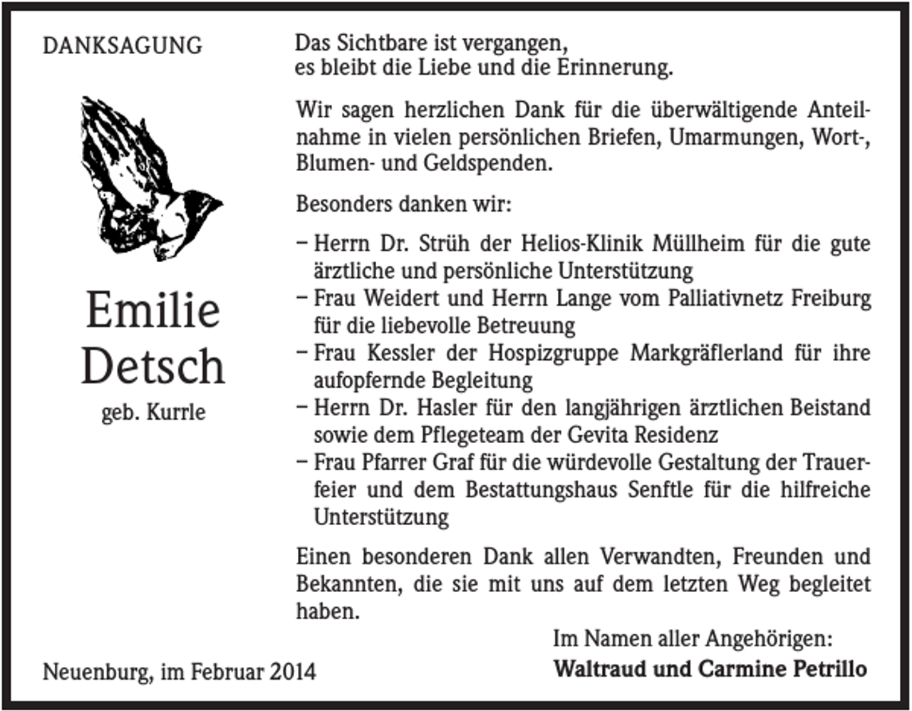 <p>DANKSAGUNG</p><p>Das Sichtbare ist vergangen,<br />es bleibt die Liebe und die Erinnerung.<br />Wir sagen herzlichen Dank für die überwältigende Anteilnahme in vielen persönlichen Briefen, Umarmungen, Wort-,<br />Blumen- und Geldspenden.<br />Besonders danken wir:</p><p>Emilie<br />Detsch<br />geb. Kurrle</p><p>– Herrn Dr. Strüh der Helios-Klinik Müllheim für die gute<br />ärztliche und persönliche Unterstützung<br />– Frau Weidert und Herrn Lange vom Palliativnetz Freiburg<br />für die liebevolle Betreuung<br />– Frau Kessler der Hospizgruppe Markgräflerland für ihre<br />aufopfernde Begleitung<br />– Herrn Dr. Hasler für den langjährigen ärztlichen Beistand<br />sowie dem Pflegeteam der Gevita Residenz<br />– Frau Pfarrer Graf für die würdevolle Gestaltung der Trauerfeier und dem Bestattungshaus Senftle für die hilfreiche<br />Unterstützung</p><p>Einen besonderen Dank allen Verwandten, Freunden und<br />Bekannten, die sie mit uns auf dem letzten Weg begleitet<br />haben.<br />Im Namen aller Angehörigen:<br />Waltraud und Carmine Petrillo<br />Neuenburg, im Februar 2014</p>