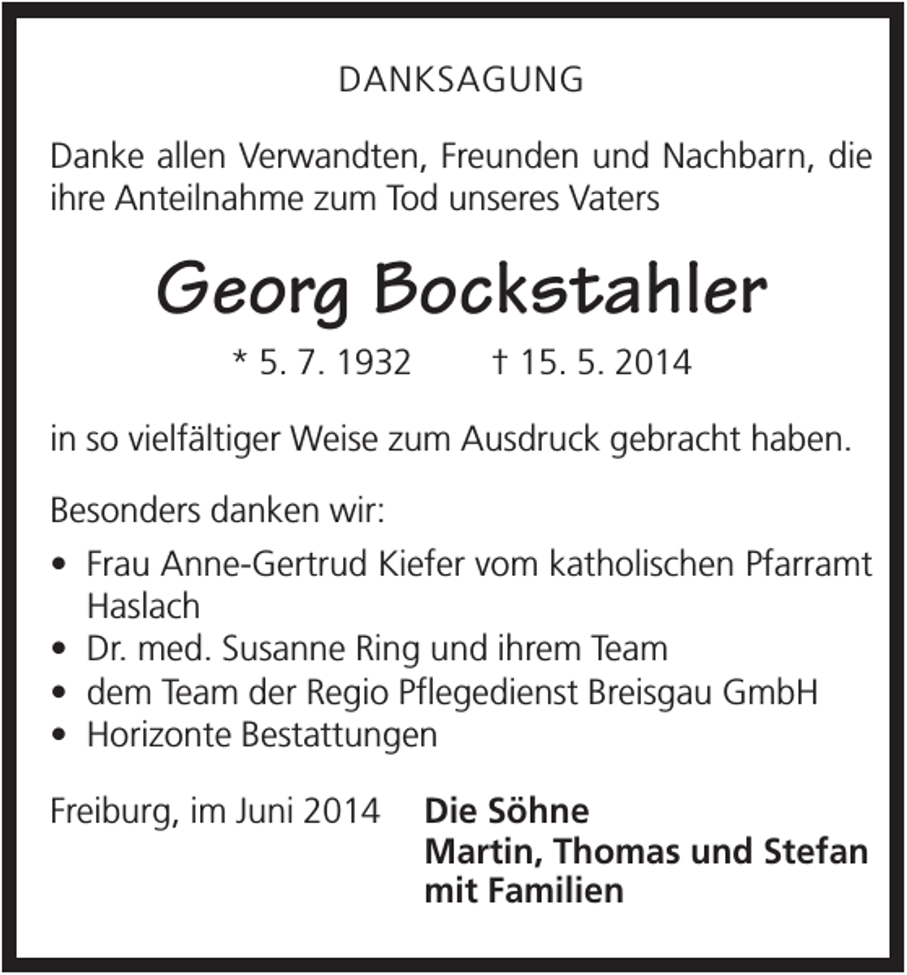 <p>DANKSAGUNG<br />Danke allen Verwandten, Freunden und Nachbarn, die<br />ihre Anteilnahme zum Tod unseres Vaters</p><p>Georg Bockstahler<br />* 5. 7. 1932</p><p>† 15. 5. 2014</p><p>in so vielfältiger Weise zum Ausdruck gebracht haben.<br />Besonders danken wir:<br />• Frau Anne-Gertrud Kiefer vom katholischen Pfarramt<br />Haslach<br />• Dr. med. Susanne Ring und ihrem Team<br />• dem Team der Regio Pflegedienst Breisgau GmbH<br />• Horizonte Bestattungen<br />Freiburg, im Juni 2014</p><p>Die Söhne<br />Martin, Thomas und Stefan<br />mit Familien</p>
