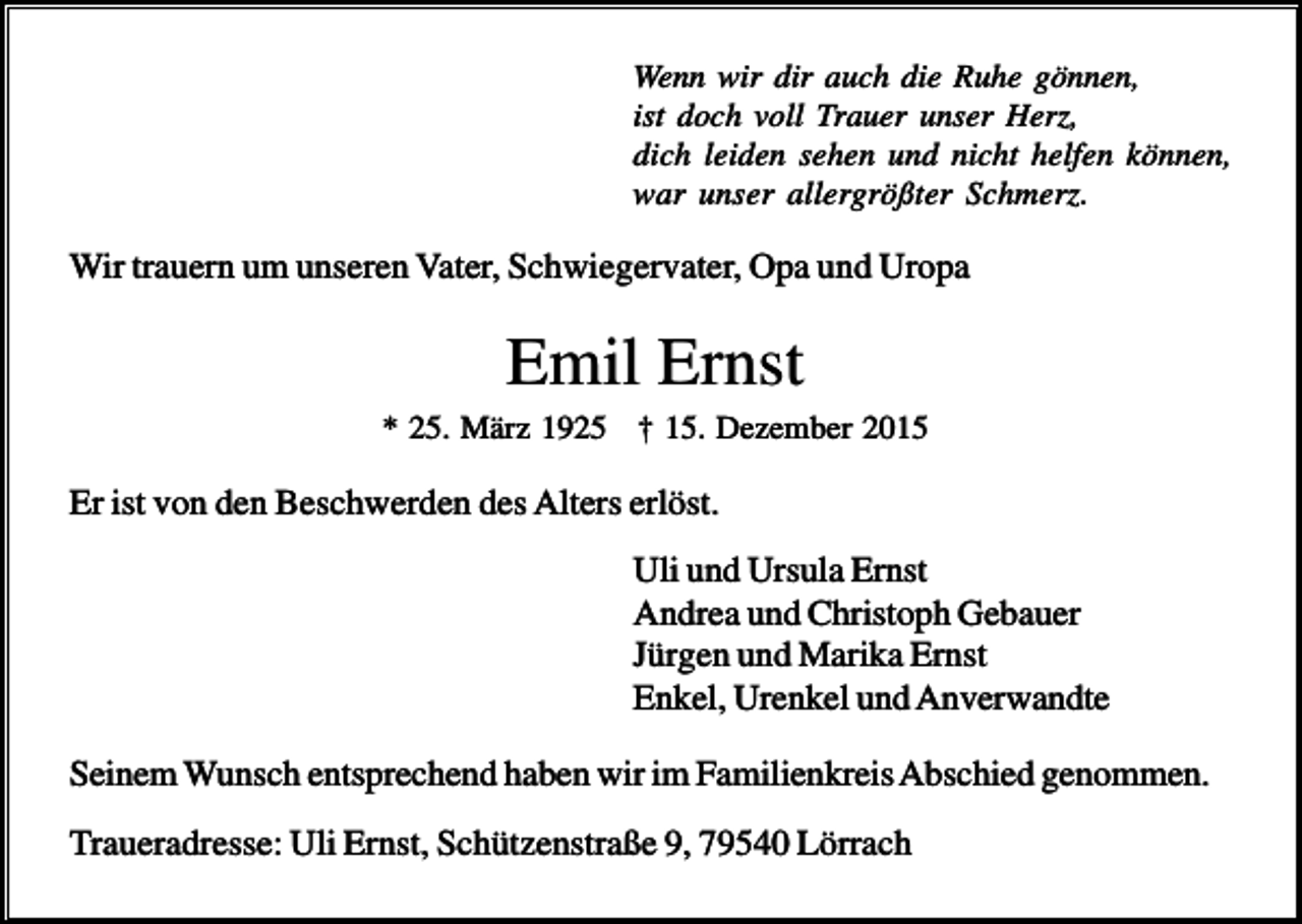 <p>Wenn wir dir auch die Ruhe gönnen,<br />ist doch voll Trauer unser Herz,<br />dich leiden sehen und nicht helfen können,<br />war unser allergrößter Schmerz.</p><p>Wir trauern um unseren Vater, Schwiegervater, Opa und Uropa</p><p>Emil Ernst<br />* 25. März 1925 † 15. Dezember 2015</p><p>Er ist von den Beschwerden des Alters erlöst.<br />Uli und Ursula Ernst<br />Andrea und Christoph Gebauer<br />Jürgen und Marika Ernst<br />Enkel, Urenkel und Anverwandte<br />Seinem Wunsch entsprechend haben wir im Familienkreis Abschied genommen.<br />Traueradresse: Uli Ernst, Schützenstraße 9, 79540 Lörrach</p>
