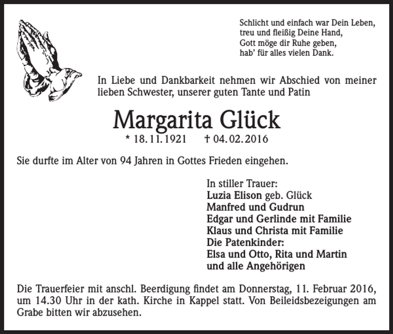 <p>Schlicht und einfach war Dein Leben,<br />treu und fleißig Deine Hand,<br />Gott möge dir Ruhe geben,<br />hab’ für alles vielen Dank.</p><p>In Liebe und Dankbarkeit nehmen wir Abschied von meiner<br />lieben Schwester, unserer guten Tante und Patin</p><p>Margarita Glück<br />* 18. 11. 1921 † 04. 02. 2016</p><p>Sie durfte im Alter von 94 Jahren in Gottes Frieden eingehen.<br />In stiller Trauer:<br />Luzia Elison geb. Glück<br />Manfred und Gudrun<br />Edgar und Gerlinde mit Familie<br />Klaus und Christa mit Familie<br />Die Patenkinder:<br />Elsa und Otto, Rita und Martin<br />und alle Angehörigen<br />Die Trauerfeier mit anschl. Beerdigung findet am Donnerstag, 11. Februar 2016,<br />um 14.30 Uhr in der kath. Kirche in Kappel statt. Von Beileidsbezeigungen am<br />Grabe bitten wir abzusehen.</p>