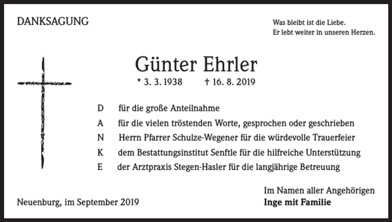 <p>DANKSAGUNG</p><p>Was bleibt ist die Liebe.</p><p>Er lebt weiter in unseren Herzen.</p><p>Günter Ehrler<br />* 3. 3. 1938 † 16. 8. 2019</p><p>D für die große Anteilnahme<br />A für die vielen tröstenden Worte, gesprochen oder geschrieben<br />N Herrn Pfarrer Schulze-Wegener für die würdevolle Trauerfeier<br />K dem Bestattungsinstitut Senftle für die hilfreiche Unterstützung<br />E der Arztpraxis Stegen-Hasler für die langjährige Betreuung</p><p>Neuenburg, im September 2019</p><p>Im Namen aller Angehörigen<br />Inge mit Familie</p>