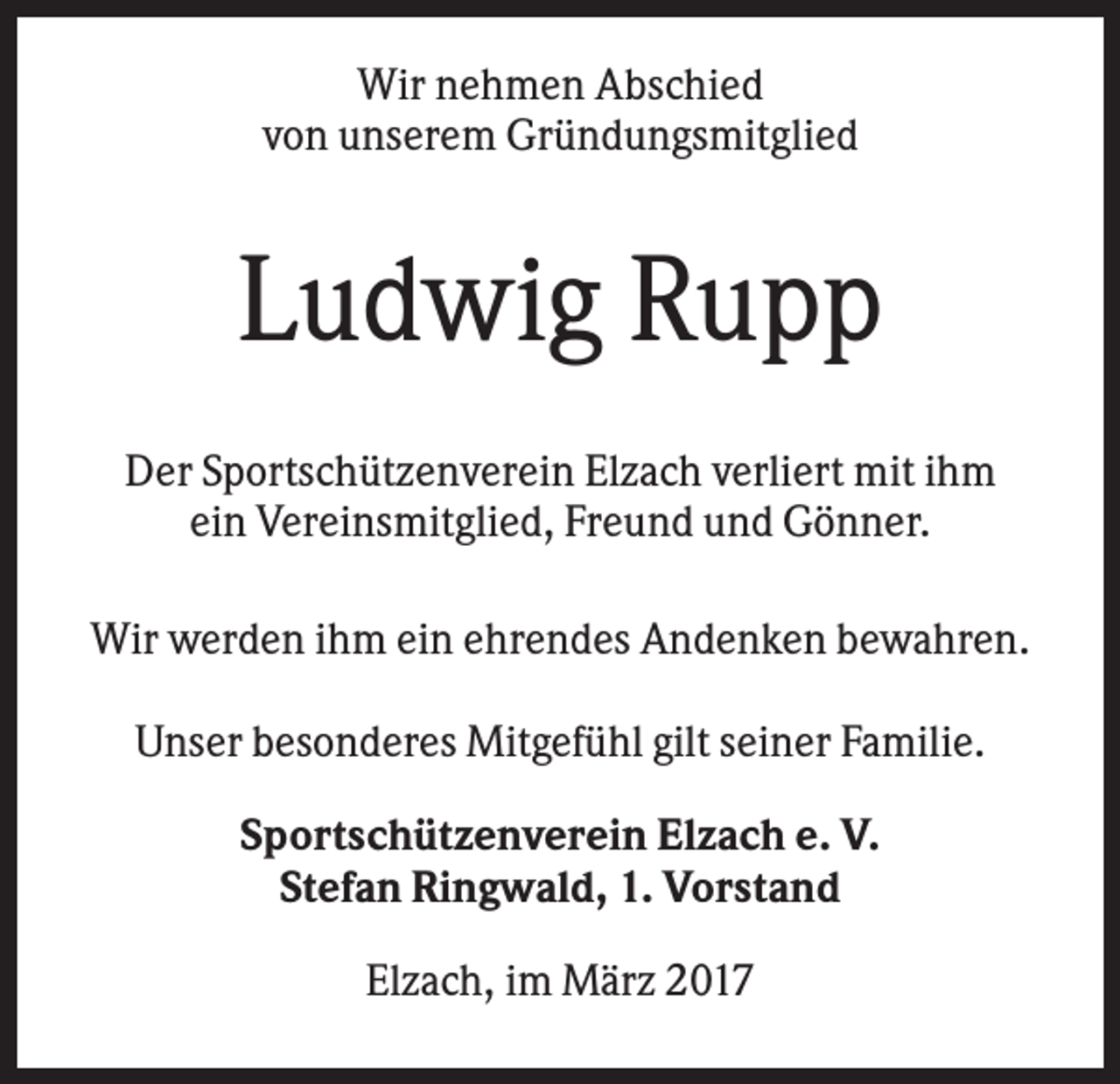 <p>Wir nehmen Abschied<br />von unserem Gründungsmitglied</p><p>Ludwig Rupp<br />Der Sportschützenverein Elzach verliert mit ihm<br />ein Vereinsmitglied, Freund und Gönner.<br />Wir werden ihm ein ehrendes Andenken bewahren.<br />Unser besonderes Mitgefühl gilt seiner Familie.<br />Sportschützenverein Elzach e. V.<br />Stefan Ringwald, 1. Vorstand<br />Elzach, im März 2017</p>