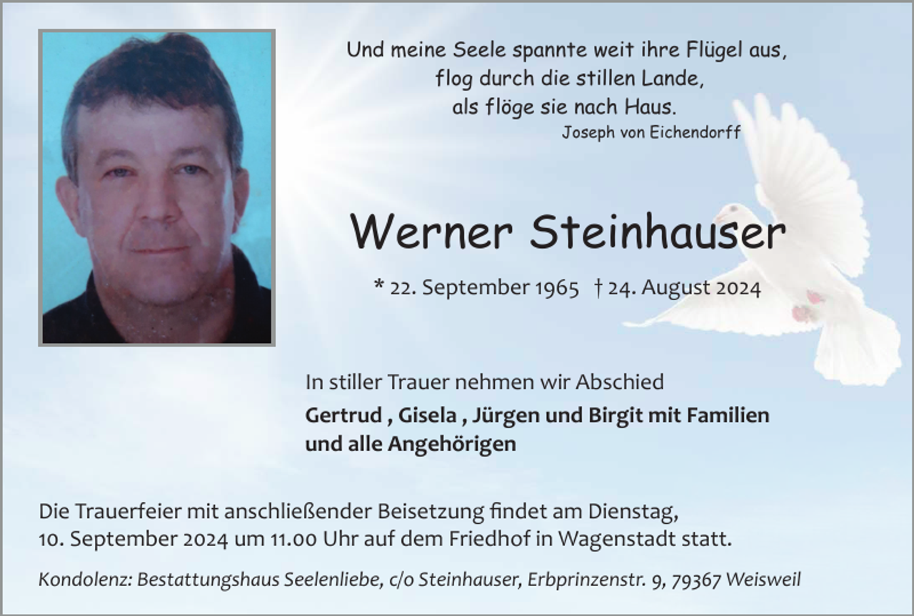 <p>Und meine Seele spannte weit ihre Flügel aus,<br />flog durch die stillen Lande,<br />als flöge sie nach Haus.<br />Joseph von Eichendorff</p><p>Werner Steinhauser<br />* 22. September 1965 † 24. August 2024</p><p>In stiller Trauer nehmen wir Abschied<br />Gertrud , Gisela , Jürgen und Birgit mit Familien<br />und alle Angehörigen<br />Die Trauerfeier mit anschließender Beisetzung ﬁndet am Dienstag,<br />10. September 2024 um 11.00 Uhr auf dem Friedhof in Wagenstadt statt.<br />Kondolenz: Bestattungshaus Seelenliebe, c/o Steinhauser, Erbprinzenstr. 9, 79367 Weisweil</p>