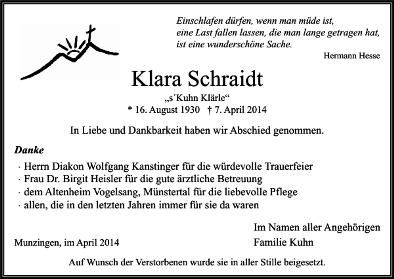 <p>Einschlafen dürfen, wenn man müde ist,<br />eine Last fallen lassen, die man lange getragen hat,<br />ist eine wunderschöne Sache.<br />Hermann Hesse</p><p>Klara Schraidt</p><p>„s´Kuhn Klärle“<br />* 16. August 1930 † 7. April 2014</p><p>In Liebe und Dankbarkeit haben wir Abschied genommen.<br />Danke<br />∙ Herrn Diakon Wolfgang Kanstinger für die würdevolle Trauerfeier<br />∙ Frau Dr. Birgit Heisler für die gute ärztliche Betreuung<br />∙ dem Altenheim Vogelsang, Münstertal für die liebevolle Pflege<br />∙ allen, die in den letzten Jahren immer für sie da waren<br />Munzingen, im April 2014</p><p>Im Namen aller Angehörigen<br />Familie Kuhn</p><p>Auf Wunsch der Verstorbenen wurde sie in aller Stille beigesetzt.</p>
