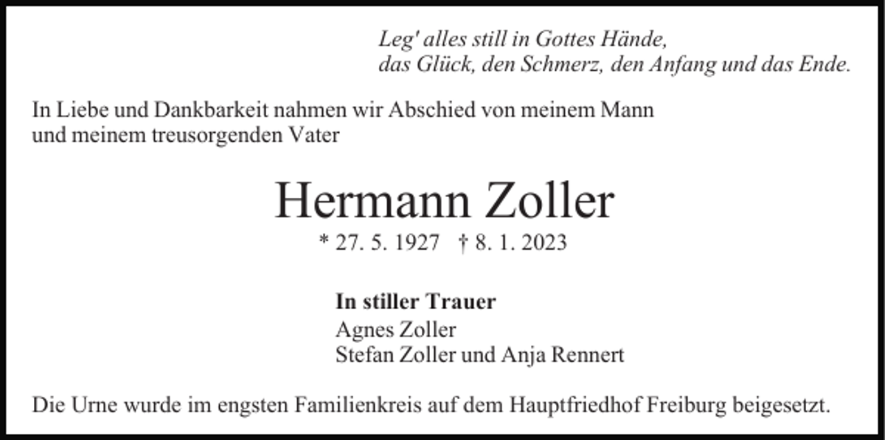 <p>Leg' alles still in Gottes Hände,<br />das Glück, den Schmerz, den Anfang und das Ende.<br />In Liebe und Dankbarkeit nahmen wir Abschied von meinem Mann<br />und meinem treusorgenden Vater</p><p>Hermann Zoller<br />* 27. 5. 1927 † 8. 1. 2023<br />In stiller Trauer<br />Agnes Zoller<br />Stefan Zoller und Anja Rennert<br />Die Urne wurde im engsten Familienkreis auf dem Hauptfriedhof Freiburg beigesetzt.</p>