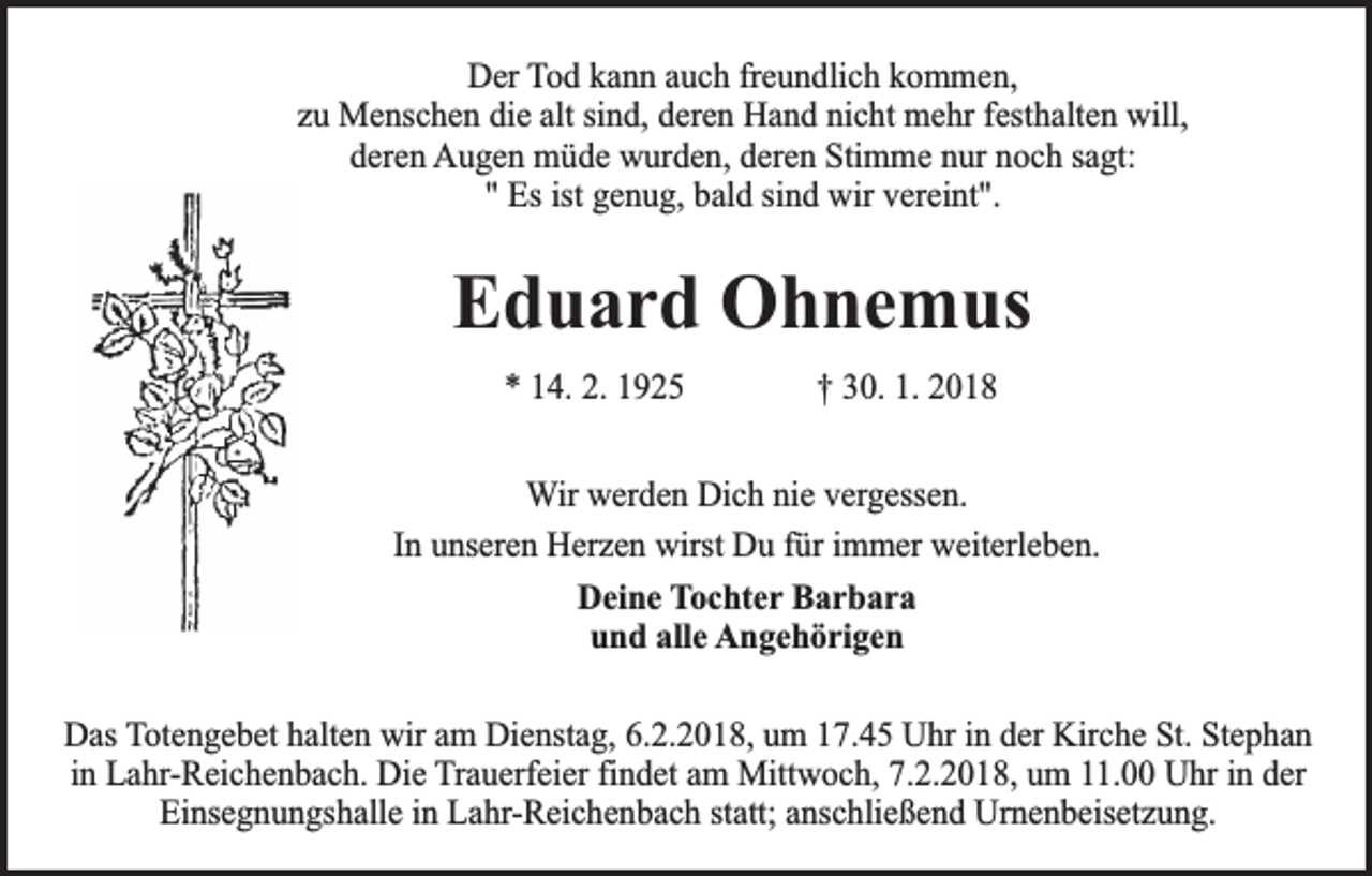 <p>Der Tod kann auch freundlich kommen,<br />zu Menschen die alt sind, deren Hand nicht mehr festhalten will,<br />deren Augen müde wurden, deren Stimme nur noch sagt:<br />" Es ist genug, bald sind wir vereint".</p><p>Eduard Ohnemus<br />* 14. 2. 1925</p><p>† 30. 1. 2018</p><p>Wir werden Dich nie vergessen.<br />In unseren Herzen wirst Du für immer weiterleben.<br />Deine Tochter Barbara<br />und alle Angehörigen<br />Das Totengebet halten wir am Dienstag, 6.2.2018, um 17.45 Uhr in der Kirche St. Stephan<br />in Lahr-Reichenbach. Die Trauerfeier findet am Mittwoch, 7.2.2018, um 11.00 Uhr in der<br />Einsegnungshalle in Lahr-Reichenbach statt; anschließend Urnenbeisetzung.</p>
