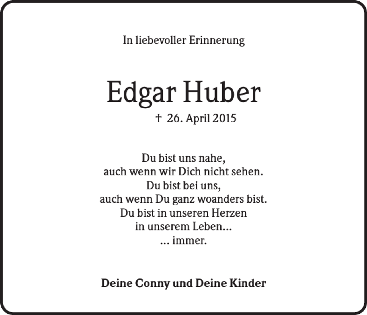 <p>In liebevoller Erinnerung</p><p>Edgar Huber<br />† 26. April 2015<br />Du bist uns nahe,<br />auch wenn wir Dich nicht sehen.<br />Du bist bei uns,<br />auch wenn Du ganz woanders bist.<br />Du bist in unseren Herzen<br />in unserem Leben...<br />... immer.</p><p>Deine Conny und Deine Kinder</p>