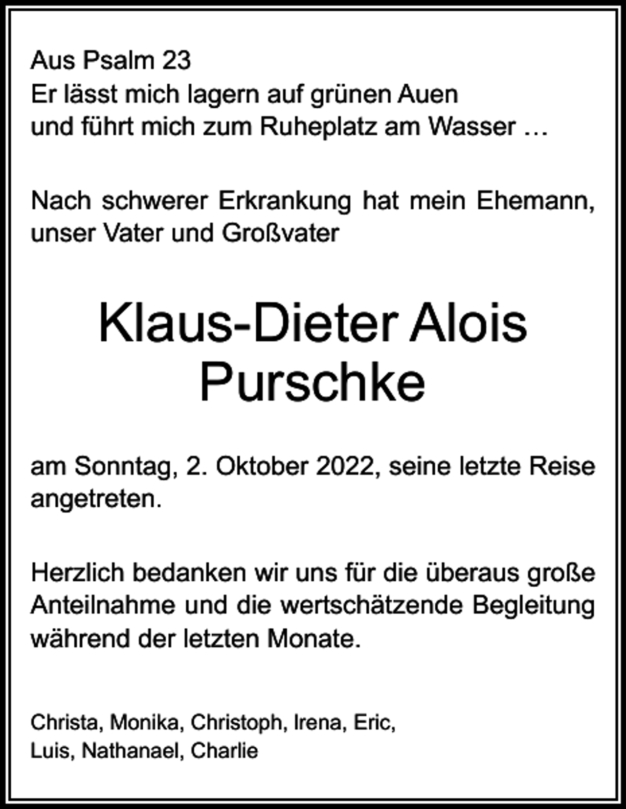 <p>Aus Psalm 23<br />Er lässt mich lagern auf grünen Auen<br />und führt mich zum Ruheplatz am Wasser …<br />Nach schwerer Erkrankung hat mein Ehemann,<br />unser Vater und Großvater</p><p>Klaus-Dieter Alois<br />Purschke<br />am Sonntag, 2. Oktober 2022, seine letzte Reise<br />angetreten.<br />Herzlich bedanken wir uns für die überaus große<br />Anteilnahme und die wertschätzende Begleitung<br />während der letzten Monate.<br />Christa, Monika, Christoph, lrena, Eric,<br />Luis, Nathanael, Charlie</p>