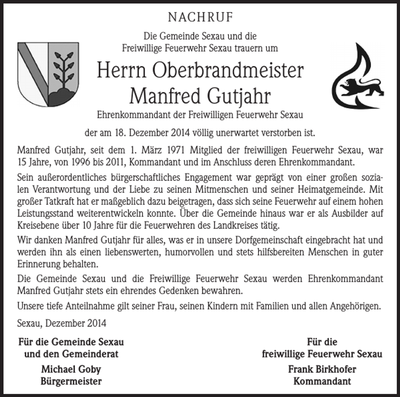 <p>NACHRUF<br />Die Gemeinde Sexau und die<br />Freiwillige Feuerwehr Sexau trauern um</p><p>Herrn Oberbrandmeister<br />Manfred Gutjahr<br />Ehrenkommandant der Freiwilligen Feuerwehr Sexau</p><p>der am 18. Dezember 2014 völlig unerwartet verstorben ist.<br />Manfred Gutjahr, seit dem 1. März 1971 Mitglied der freiwilligen Feuerwehr Sexau, war<br />15 J­ahre, von 1996 bis 2011, Kommandant und im Anschluss deren Ehrenkommandant.<br />Sein außerordentliches bürgerschaftliches Engagement war geprägt von einer großen sozialen Verantwortung und der Liebe zu seinen Mitmenschen und seiner Heimatgemeinde. Mit<br />­großer Tatkraft hat er maßgeblich dazu beigetragen, dass sich seine Feuerwehr auf einem hohen<br />­Leistungsstand weiterentwickeln konnte. Über die Gemeinde hinaus war er als Ausbilder auf<br />Kreisebene über 10 Jahre für die Feuerwehren des Landkreises tätig.<br />Wir danken Manfred Gutjahr für alles, was er in unsere Dorfgemeinschaft eingebracht hat und<br />werden ihn als einen liebenswerten, humorvollen und stets hilfsbereiten Menschen in guter<br />Erinnerung behalten.<br />Die Gemeinde Sexau und die Freiwillige Feuerwehr Sexau werden Ehrenkommandant­<br />Manfred Gutjahr stets ein ehrendes Gedenken bewahren.<br />Unsere tiefe Anteilnahme gilt seiner Frau, seinen Kindern mit Familien und allen Angehörigen.<br />Sexau, Dezember 2014<br />Für die Gemeinde Sexau<br />und den Gemeinderat<br />Michael Goby<br />Bürgermeister</p><p>Für die<br />freiwillige Feuerwehr Sexau<br />Frank Birkhofer<br />Kommandant</p>