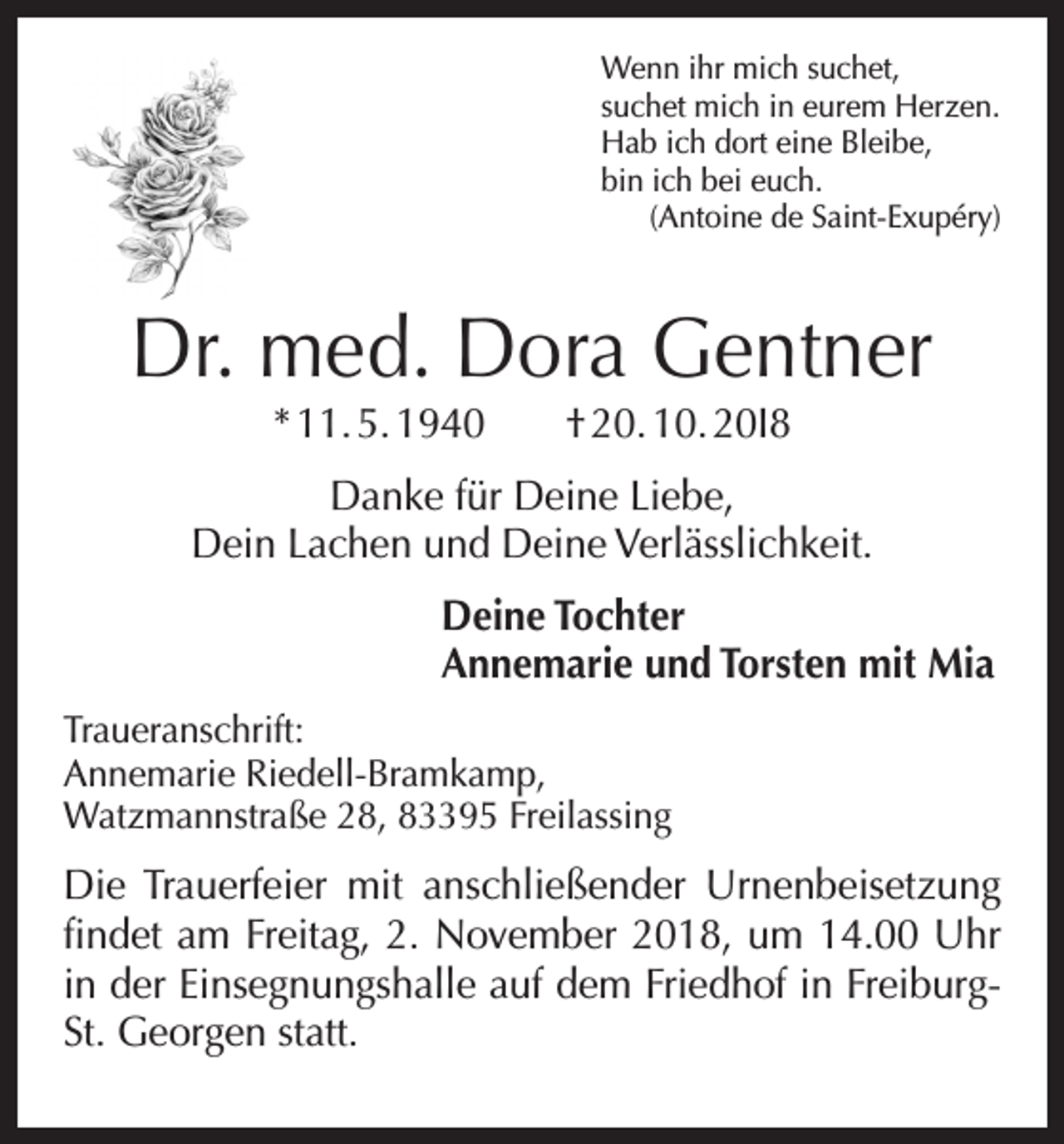 <p>Wenn ihr mich suchet,<br />suchet mich in eurem Herzen.<br />Hab ich dort eine Bleibe,<br />bin ich bei euch.<br />(Antoine de Saint-Exupéry)</p><p>Dr. med. Dora Gentner<br />* 11. 5. 1940 † 20. 10. 20I8</p><p>Danke für Deine Liebe,<br />Dein Lachen und Deine Verlässlichkeit.<br />Deine Tochter<br />Annemarie und Torsten mit Mia<br />Traueranschrift:<br />Annemarie Riedell-Bramkamp,<br />Watzmannstraße 28, 83395 Freilassing</p><p>Die Trauerfeier mit anschließender Urnenbeisetzung<br />findet am Freitag, 2. November 2018, um 14.00 Uhr<br />in der Einsegnungshalle auf dem Friedhof in FreiburgSt. Georgen statt.</p>