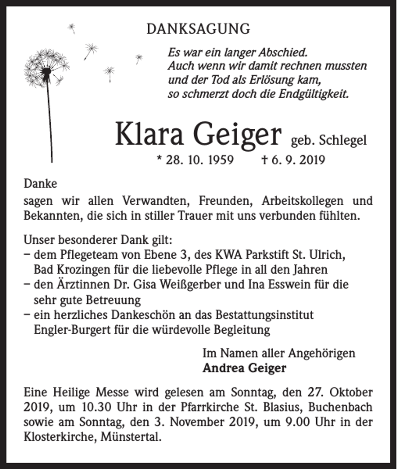 <p>DANKSAGUNG<br />Es war ein langer Abschied.<br />Auch wenn wir damit rechnen mussten<br />und der Tod als Erlösung kam,<br />so schmerzt doch die Endgültigkeit.</p><p>Klara Geiger geb. Schlegel<br />* 28. 10. 1959 † 6. 9. 2019</p><p>Danke<br />sagen wir allen Verwandten, Freunden, Arbeitskollegen und<br />Bekannten, die sich in stiller Trauer mit uns verbunden fühlten.<br />Unser besonderer Dank gilt:<br />– dem Pflegeteam von Ebene 3, des KWA Parkstift St. Ulrich,<br />Bad Krozingen für die liebevolle Pflege in all den Jahren<br />– den Ärztinnen Dr. Gisa Weißgerber und Ina Esswein für die<br />sehr gute Betreuung<br />– ein herzliches Dankeschön an das Bestattungsinstitut<br />Engler-Burgert für die würdevolle Begleitung<br />Im Namen aller Angehörigen<br />Andrea Geiger<br />Eine Heilige Messe wird gelesen am Sonntag, den 27. Oktober<br />2019, um 10.30 Uhr in der Pfarrkirche St. Blasius, Buchenbach<br />sowie am Sonntag, den 3. November 2019, um 9.00 Uhr in der<br />Klosterkirche, Münstertal.</p>