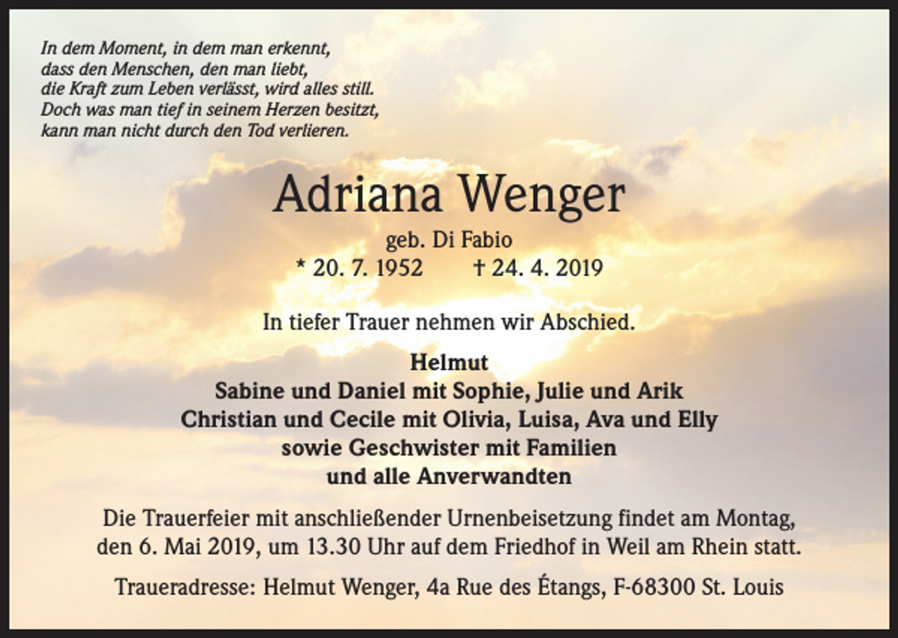 <p>In dem Moment, in dem man erkennt,<br />dass den Menschen, den man liebt,<br />die Kraft zum Leben verlässt, wird alles still.<br />Doch was man tief in seinem Herzen besitzt,<br />kann man nicht durch den Tod verlieren.</p><p>Adriana Wenger<br />geb. Di Fabio<br />* 20. 7. 1952 † 24. 4. 2019</p><p>In tiefer Trauer nehmen wir Abschied.<br />Helmut<br />Sabine und Daniel mit Sophie, Julie und Arik<br />Christian und Cecile mit Olivia, Luisa, Ava und Elly<br />sowie Geschwister mit Familien<br />und alle Anverwandten<br />Die Trauerfeier mit anschließender Urnenbeisetzung findet am Montag,<br />den 6. Mai 2019, um 13.30 Uhr auf dem Friedhof in Weil am Rhein statt.<br />Traueradresse: Helmut Wenger, 4a Rue des Étangs, F-68300 St. Louis</p>