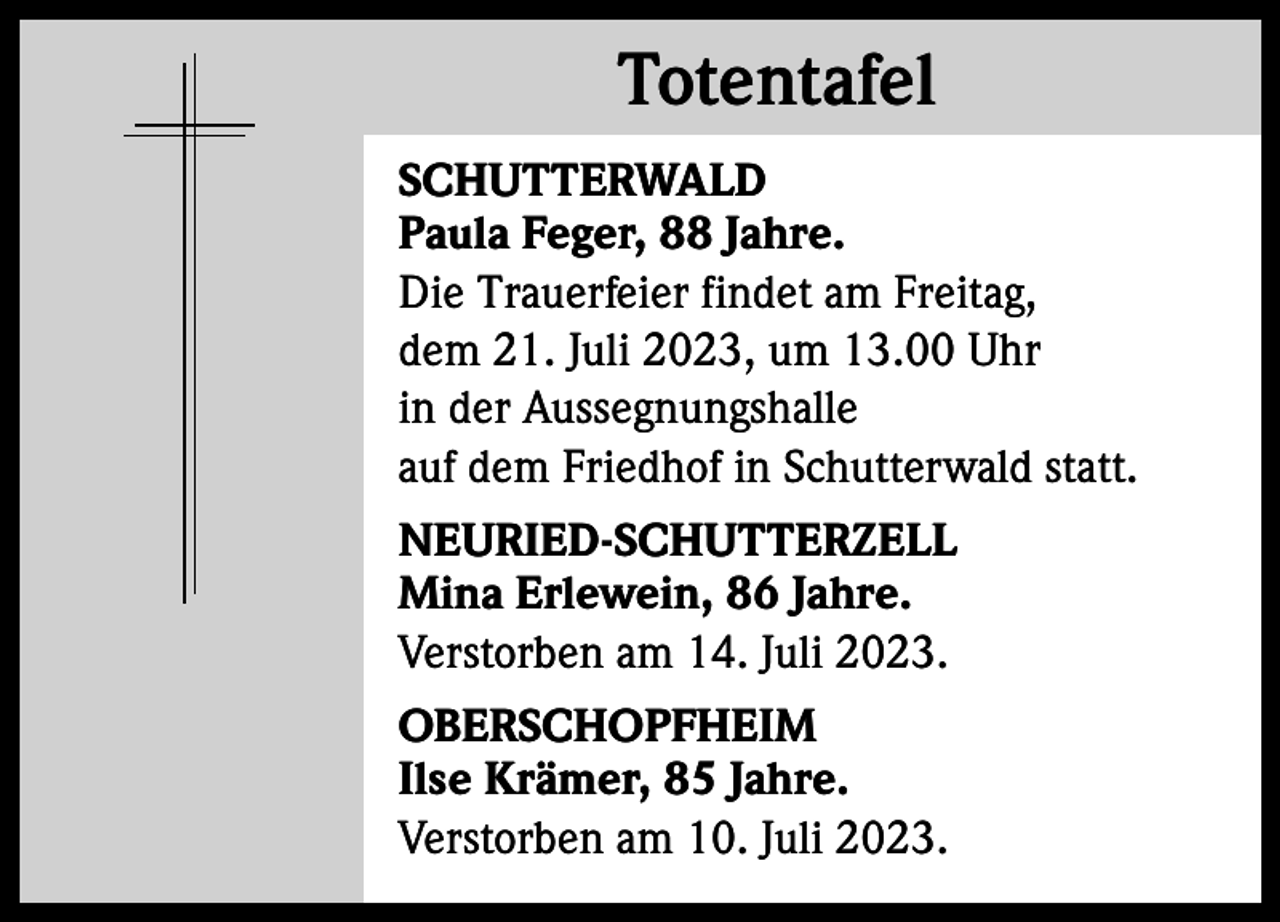 <p>Totentafel<br />Totentafel<br />SCHUTTERWALD<br />Paula Feger, 88 Jahre.<br />Die Trauerfeier findet am Freitag,<br />dem 21. Juli 2023, um 13.00 Uhr<br />in der Aussegnungshalle<br />auf dem Friedhof in Schutterwald statt.<br />NEURIED-SCHUTTERZELL<br />Mina Erlewein, 86 Jahre.<br />Verstorben am 14. Juli 2023.<br />OBERSCHOPFHEIM<br />Ilse Krämer, 85 Jahre.<br />Verstorben am 10. Juli 2023.</p>