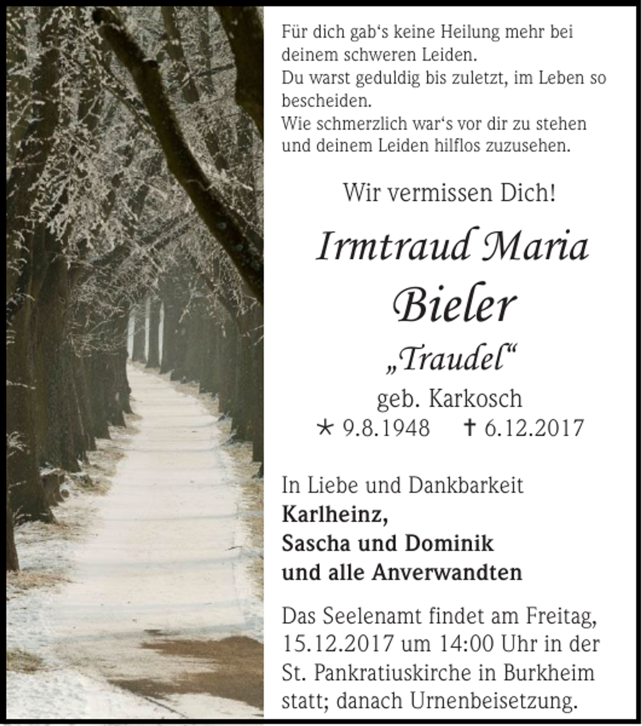 <p>F ür di<br />Für<br />dich<br />c h ggab‘s<br />a b‘s kkeine<br />ei n e Heilung<br />H eil u n g mehr<br />m e hr bbei<br />ei<br />ddeinem<br />ei n e m sschweren<br />c h w er e n LLeiden.<br />ei d e n.<br />DDu<br />u warst<br />warst ggeduldig<br />e d ul di g bis<br />biszzuletzt,<br />ul et zt, i im<br />m LLeben<br />e b e n sso<br />o<br />bbescheiden.<br />es c h ei d e n.<br />Wie<br />Wi<br />e s cschmerzlich<br />h m er zli c h war‘<br />war‘ss vor<br />v or dir<br />dir zu<br />z u st<br />stehen<br />ehe n<br />uund<br />n d ddeinem<br />ei n e m LLeiden<br />ei d e n hilfl<br />hilflos<br />os zzuzusehen.<br />u z us e h e n.</p><p>Wirv vermissen<br />Wir<br />er miss e n DiDich!<br />c h!</p><p>Irmtraud<br />Ir<br />mtr a u d Maria<br />M ari a</p><p>Bieler<br />Bieler</p><p>„„Traudel“<br />Tr a u del“</p><p>ggeb.<br />e b. Karkosch<br />K ar k os c h</p><p> 9.<br />9.8.194. 1 9 4 8</p><p> 6.<br />6.12.2017<br />1 2. 2 0 1 7</p><p>In Li<br />In<br />Liebe<br />e b e uund<br />n d Dankbarkeit<br />D a n k b ar k eit<br />KKarlheinz,<br />arl h ei n z,<br />SSascha<br />a s c h a und<br />u n d Dominik<br />D o mi ni k<br />uund<br />n d all<br />alle<br />e Anverwandten<br />A n v er w a n dt e n<br />D as SSeelenamt<br />Das<br />e el e n a mt fifindet<br />n d et aam<br />m FrFreitag,<br />eit a g,<br />115.12.2017<br />5. 1 2. 2 0 1 7 uum<br />m 114:00<br />4: Uhr<br />U hr iin<br />n dder<br />er<br />St. PPankratiuskirche<br />St.<br />a n kr ati us kir c h e iinn Burkheim<br />B ur k h ei m<br />statt;<br />st<br />att; ddanach<br />a n a c h UUrnenbeisetzung.<br />r n e n b eis et z u n g.</p>