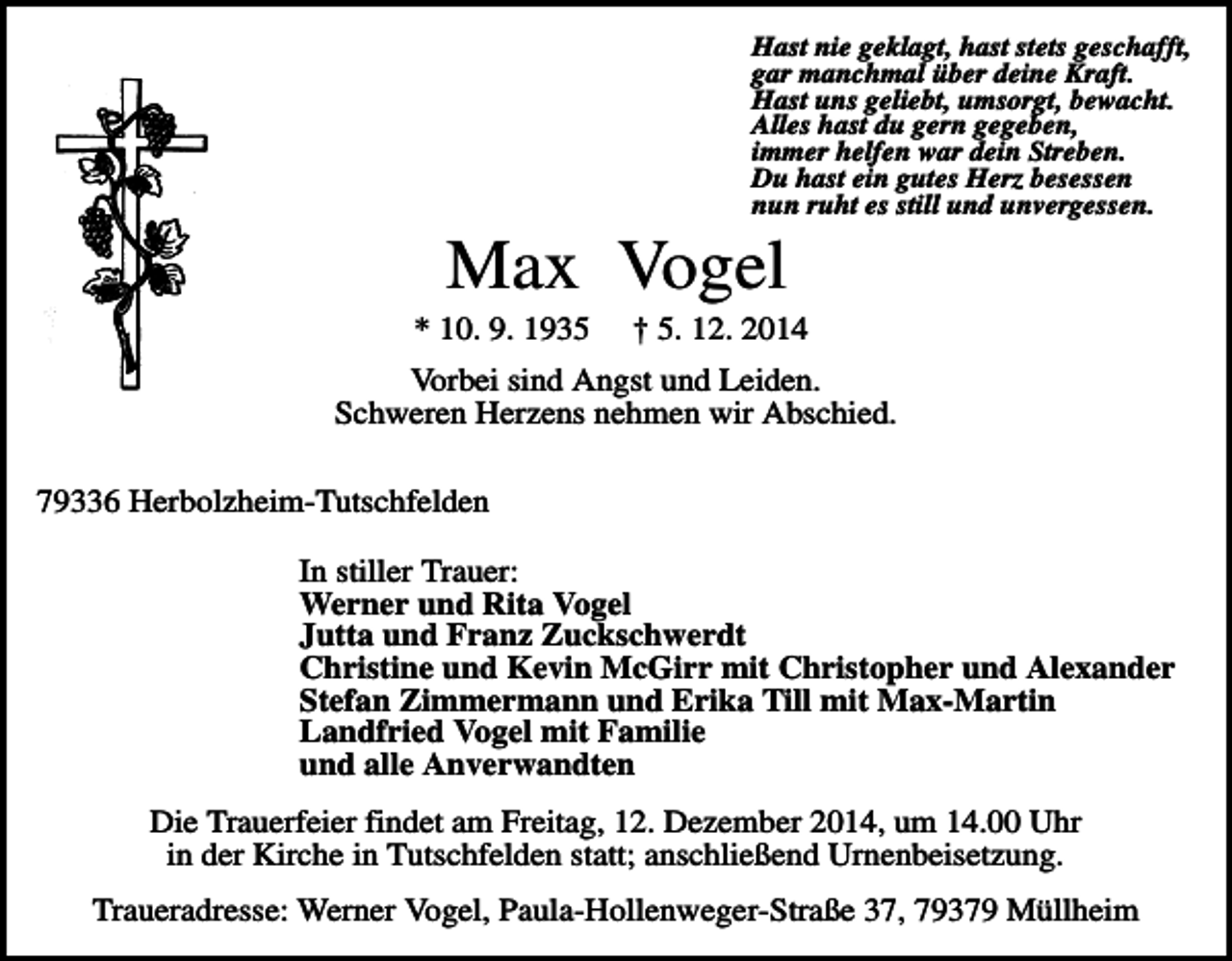 <p>Hast nie geklagt, hast stets geschafft,<br />gar manchmal über deine Kraft.<br />Hast uns geliebt, umsorgt, bewacht.<br />Alles hast du gern gegeben,<br />immer helfen war dein Streben.<br />Du hast ein gutes Herz besessen<br />nun ruht es still und unvergessen.</p><p>Max Vogel<br />* 10. 9. 1935</p><p>† 5. 12. 2014</p><p>Vorbei sind Angst und Leiden.<br />Schweren Herzens nehmen wir Abschied.<br />79336 Herbolzheim-Tutschfelden<br />In stiller Trauer:<br />Werner und Rita Vogel<br />Jutta und Franz Zuckschwerdt<br />Christine und Kevin McGirr mit Christopher und Alexander<br />Stefan Zimmermann und Erika Till mit Max-Martin<br />Landfried Vogel mit Familie<br />und alle Anverwandten<br />Die Trauerfeier findet am Freitag, 12. Dezember 2014, um 14.00 Uhr<br />in der Kirche in Tutschfelden statt; anschließend Urnenbeisetzung.<br />Traueradresse: Werner Vogel, Paula-Hollenweger-Straße 37, 79379 Müllheim</p>