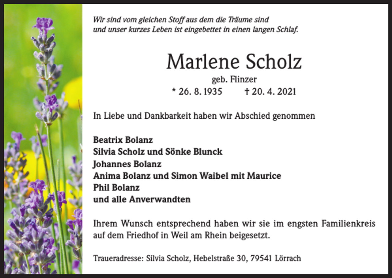 <p>Wir sind vom gleichen Stoff aus dem die Träume sind<br />und unser kurzes Leben ist eingebettet in einen langen Schlaf.</p><p>Marlene Scholz<br />geb. Flinzer<br />* 26. 8. 1935<br />† 20. 4. 2021</p><p>In Liebe und Dankbarkeit haben wir Abschied genommen<br />Beatrix Bolanz<br />Silvia Scholz und Sönke Blunck<br />Johannes Bolanz<br />Anima Bolanz und Simon Waibel mit Maurice<br />Phil Bolanz<br />und alle Anverwandten<br />Ihrem Wunsch entsprechend haben wir sie im engsten Familienkreis<br />auf dem Friedhof in Weil am Rhein beigesetzt.<br />Traueradresse: Silvia Scholz, Hebelstraße 30, 79541 Lörrach</p>