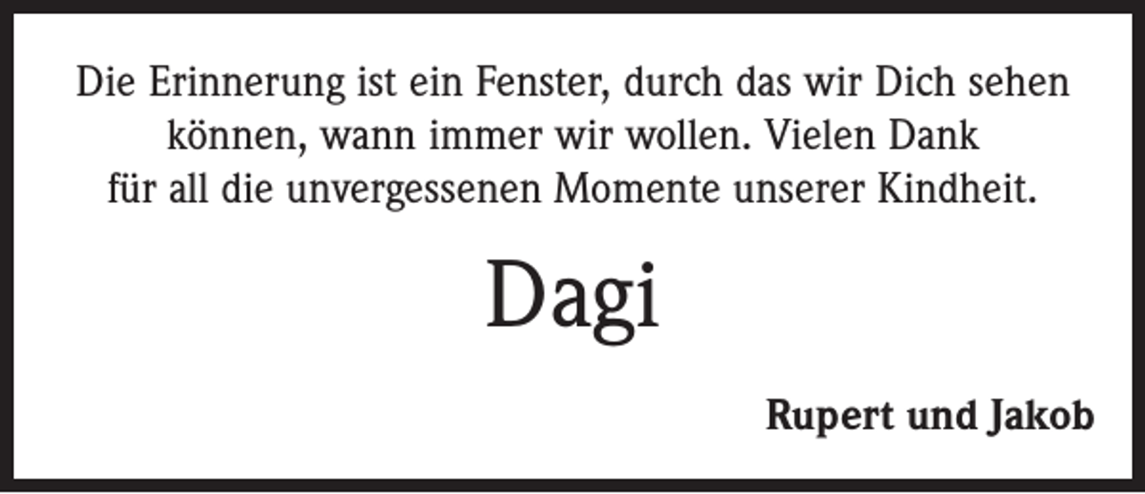 <p>Die Erinnerung ist ein Fenster, durch das wir Dich sehen<br />können, wann immer wir wollen. Vielen Dank<br />für all die unvergessenen Momente unserer Kindheit.</p><p>Dagi<br />Rupert und Jakob</p>