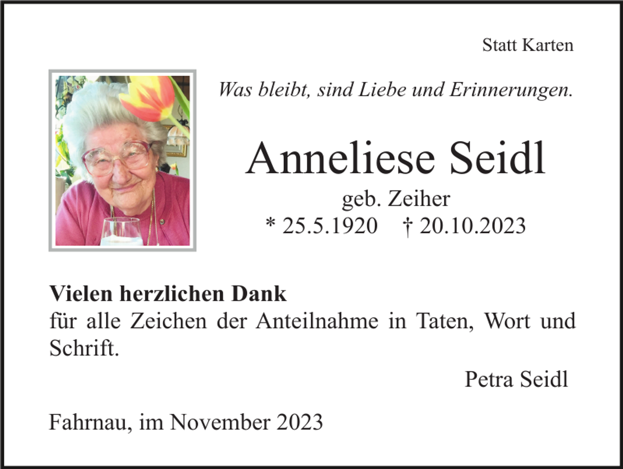 <p>Statt Karten</p><p>Was bleibt, sind Liebe und Erinnerungen.</p><p>Anneliese Seidl<br />geb. Zeiher<br />* 25.5.1920 † 20.10.2023<br />Vielen herzlichen Dank<br />für alle Zeichen der Anteilnahme in Taten, Wort und<br />Schrift.<br />Petra Seidl<br />Fahrnau, im November 2023</p>
