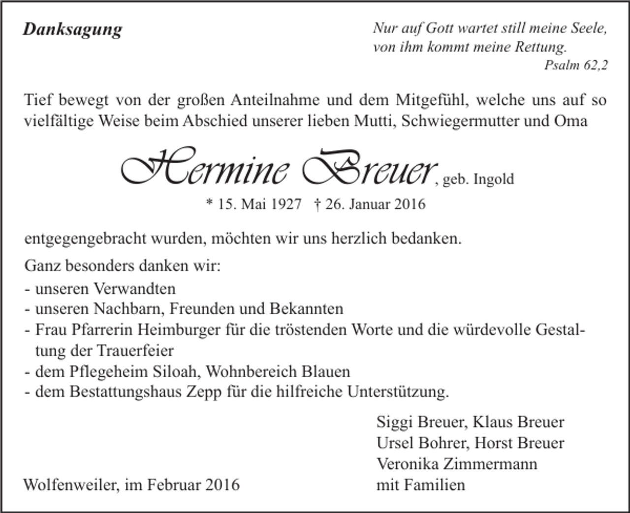 <p>Danksagung</p><p>Nur auf Gott wartet still meine Seele,<br />von ihm kommt meine Rettung.</p><p>Psalm 62,2</p><p>Tief bewegt von der großen Anteilnahme und dem Mitgefühl, welche uns auf so<br />vielfältige Weise beim Abschied unserer lieben Mutti, Schwiegermutter und Oma</p><p>Hermine Breuer</p><p>, geb. Ingold</p><p>* 15. Mai 1927 † 26. Januar 2016</p><p>entgegengebracht wurden, möchten wir uns herzlich bedanken.<br />Ganz besonders danken wir:<br />- unseren Verwandten<br />- unseren Nachbarn, Freunden und Bekannten<br />- Frau Pfarrerin Heimburger für die tröstenden Worte und die würdevolle Gestaltung der Trauerfeier<br />- dem Pflegeheim Siloah, Wohnbereich Blauen<br />- dem Bestattungshaus Zepp für die hilfreiche Unterstützung.</p><p>Wolfenweiler, im Februar 2016</p><p>Siggi Breuer, Klaus Breuer<br />Ursel Bohrer, Horst Breuer<br />Veronika Zimmermann<br />mit Familien</p>