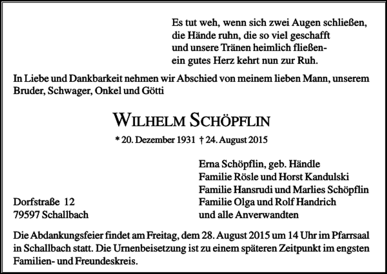 <p>Es tut weh, wenn sich zwei Augen schließen,<br />die Hände ruhn, die so viel geschafft<br />und unsere Tränen heimlich fließenein gutes Herz kehrt nun zur Ruh.<br />In Liebe und Dankbarkeit nehmen wir Abschied von meinem lieben Mann, unserem<br />Bruder, Schwager, Onkel und Götti</p><p>WILHELM SCHÖPFLIN<br />* 20. Dezember 1931 † 24. August 2015</p><p>Dorfstraße 12<br />79597 Schallbach</p><p>Erna Schöpflin, geb. Händle<br />Familie Rösle und Horst Kandulski<br />Familie Hansrudi und Marlies Schöpflin<br />Familie Olga und Rolf Handrich<br />und alle Anverwandten</p><p>Die Abdankungsfeier findet am Freitag, dem 28. August 2015 um 14 Uhr im Pfarrsaal<br />in Schallbach statt. Die Urnenbeisetzung ist zu einem späteren Zeitpunkt im engsten<br />Familien- und Freundeskreis.</p>