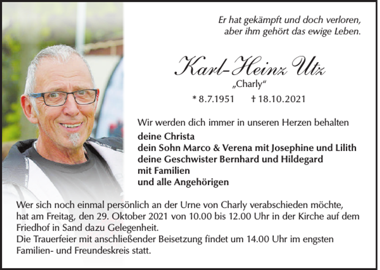 <p>Er hat gekämpft und doch verloren,<br />aber ihm gehört das ewige Leben.</p><p>Karl-Heinz Utz<br />„Charly“</p><p>* 8.7.1951</p><p>† 18.10.2021</p><p>Wir werden dich immer in unseren Herzen behalten<br />deine Christa<br />dein Sohn Marco &amp; Verena mit Josephine und Lilith<br />deine Geschwister Bernhard und Hildegard<br />mit Familien<br />und alle Angehörigen<br />Wer sich noch einmal persönlich an der Urne von Charly verabschieden möchte,<br />hat am Freitag, den 29. Oktober 2021 von 10.00 bis 12.00 Uhr in der Kirche auf dem<br />Friedhof in Sand dazu Gelegenheit.<br />Die Trauerfeier mit anschließender Beisetzung ﬁndet um 14.00 Uhr im engsten<br />Familien- und Freundeskreis statt.</p>