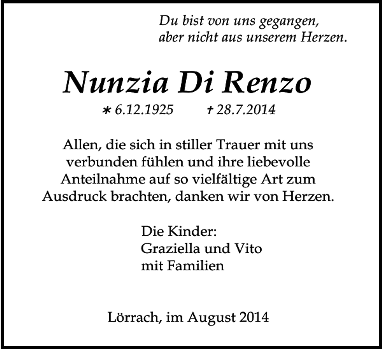 <p>Du bist von uns gegangen,<br />aber nicht aus unserem Herzen.</p><p>Nunzia Di Renzo<br /></p><p>6.12.1925</p><p></p><p>28.7.2014</p><p>Allen, die sich in stiller Trauer mit uns<br />verbunden fühlen und ihre liebevolle<br />Anteilnahme auf so vielfältige Art zum<br />Ausdruck brachten, danken wir von Herzen.<br />Die Kinder:<br />Graziella und Vito<br />mit Familien<br />Lörrach, im August 2014</p>